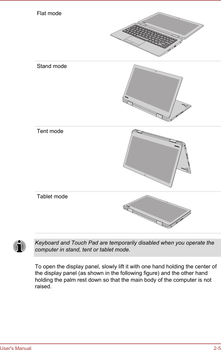 Flat modeStand modeTent modeTablet modeKeyboard and Touch Pad are temporarily disabled when you operate thecomputer in stand, tent or tablet mode.To open the display panel, slowly lift it with one hand holding the center ofthe display panel (as shown in the following figure) and the other handholding the palm rest down so that the main body of the computer is notraised.User&apos;s Manual 2-5