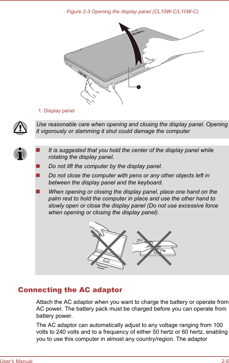 Figure 2-3 Opening the display panel (CL10W-C/L10W-C)11. Display panelUse reasonable care when opening and closing the display panel. Openingit vigorously or slamming it shut could damage the computerIt is suggested that you hold the center of the display panel whilerotating the display panel.Do not lift the computer by the display panel.Do not close the computer with pens or any other objects left inbetween the display panel and the keyboard.When opening or closing the display panel, place one hand on thepalm rest to hold the computer in place and use the other hand toslowly open or close the display panel (Do not use excessive forcewhen opening or closing the display panel).Connecting the AC adaptorAttach the AC adaptor when you want to charge the battery or operate fromAC power. The battery pack must be charged before you can operate frombattery power.The AC adaptor can automatically adjust to any voltage ranging from 100volts to 240 volts and to a frequency of either 50 hertz or 60 hertz, enablingyou to use this computer in almost any country/region. The adaptorUser&apos;s Manual 2-6