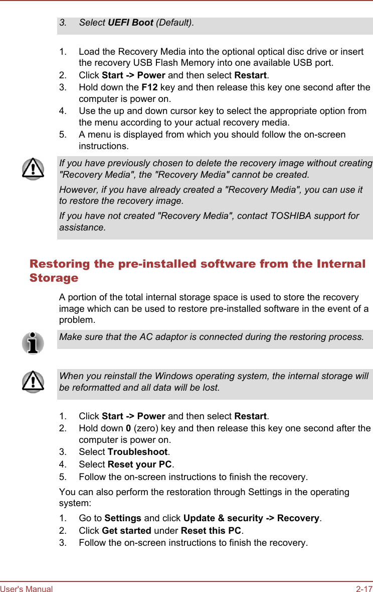 3. Select UEFI Boot (Default).1. Load the Recovery Media into the optional optical disc drive or insertthe recovery USB Flash Memory into one available USB port.2. Click Start -&gt; Power and then select Restart.3. Hold down the F12 key and then release this key one second after thecomputer is power on.4. Use the up and down cursor key to select the appropriate option fromthe menu according to your actual recovery media.5. A menu is displayed from which you should follow the on-screeninstructions.If you have previously chosen to delete the recovery image without creating&quot;Recovery Media&quot;, the &quot;Recovery Media&quot; cannot be created.However, if you have already created a &quot;Recovery Media&quot;, you can use itto restore the recovery image.If you have not created &quot;Recovery Media&quot;, contact TOSHIBA support forassistance.Restoring the pre-installed software from the InternalStorageA portion of the total internal storage space is used to store the recoveryimage which can be used to restore pre-installed software in the event of aproblem.Make sure that the AC adaptor is connected during the restoring process.When you reinstall the Windows operating system, the internal storage willbe reformatted and all data will be lost.1. Click Start -&gt; Power and then select Restart.2. Hold down 0 (zero) key and then release this key one second after thecomputer is power on.3. Select Troubleshoot.4. Select Reset your PC.5. Follow the on-screen instructions to finish the recovery.You can also perform the restoration through Settings in the operatingsystem:1. Go to Settings and click Update &amp; security -&gt; Recovery.2. Click Get started under Reset this PC.3. Follow the on-screen instructions to finish the recovery.User&apos;s Manual 2-17