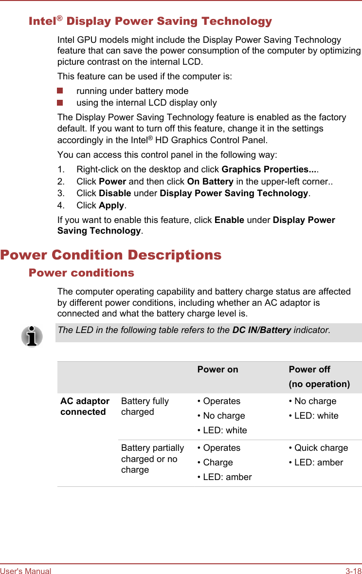 Intel® Display Power Saving TechnologyIntel GPU models might include the Display Power Saving Technologyfeature that can save the power consumption of the computer by optimizingpicture contrast on the internal LCD.This feature can be used if the computer is:running under battery modeusing the internal LCD display onlyThe Display Power Saving Technology feature is enabled as the factorydefault. If you want to turn off this feature, change it in the settingsaccordingly in the Intel® HD Graphics Control Panel.You can access this control panel in the following way:1. Right-click on the desktop and click Graphics Properties....2. Click Power and then click On Battery in the upper-left corner..3. Click Disable under Display Power Saving Technology.4. Click Apply.If you want to enable this feature, click Enable under Display Power Saving Technology.Power Condition DescriptionsPower conditionsThe computer operating capability and battery charge status are affectedby different power conditions, including whether an AC adaptor isconnected and what the battery charge level is.The LED in the following table refers to the DC IN/Battery indicator.    Power on Power off(no operation)AC adaptorconnectedBattery fullycharged• Operates• No charge• LED: white• No charge• LED: whiteBattery partiallycharged or nocharge• Operates• Charge• LED: amber• Quick charge• LED: amberUser&apos;s Manual 3-18