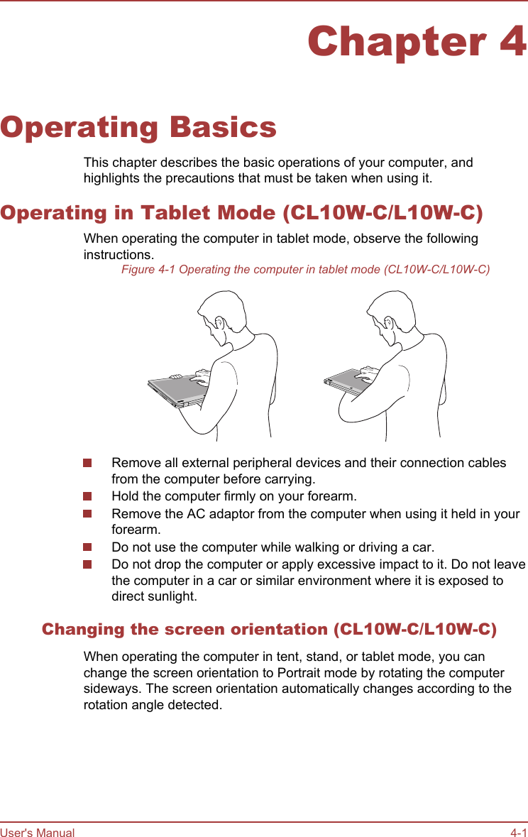 Chapter 4Operating BasicsThis chapter describes the basic operations of your computer, andhighlights the precautions that must be taken when using it.Operating in Tablet Mode (CL10W-C/L10W-C)When operating the computer in tablet mode, observe the followinginstructions.Figure 4-1 Operating the computer in tablet mode (CL10W-C/L10W-C)Remove all external peripheral devices and their connection cablesfrom the computer before carrying.Hold the computer firmly on your forearm.Remove the AC adaptor from the computer when using it held in yourforearm.Do not use the computer while walking or driving a car.Do not drop the computer or apply excessive impact to it. Do not leavethe computer in a car or similar environment where it is exposed todirect sunlight.Changing the screen orientation (CL10W-C/L10W-C)When operating the computer in tent, stand, or tablet mode, you canchange the screen orientation to Portrait mode by rotating the computersideways. The screen orientation automatically changes according to therotation angle detected.User&apos;s Manual 4-1