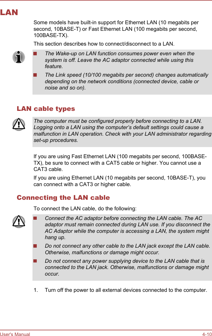 LANSome models have built-in support for Ethernet LAN (10 megabits persecond, 10BASE-T) or Fast Ethernet LAN (100 megabits per second,100BASE-TX).This section describes how to connect/disconnect to a LAN.The Wake-up on LAN function consumes power even when thesystem is off. Leave the AC adaptor connected while using thisfeature.The Link speed (10/100 megabits per second) changes automaticallydepending on the network conditions (connected device, cable ornoise and so on).LAN cable typesThe computer must be configured properly before connecting to a LAN.Logging onto a LAN using the computer’s default settings could cause amalfunction in LAN operation. Check with your LAN administrator regardingset-up procedures.If you are using Fast Ethernet LAN (100 megabits per second, 100BASE-TX), be sure to connect with a CAT5 cable or higher. You cannot use aCAT3 cable.If you are using Ethernet LAN (10 megabits per second, 10BASE-T), youcan connect with a CAT3 or higher cable.Connecting the LAN cableTo connect the LAN cable, do the following:Connect the AC adaptor before connecting the LAN cable. The ACadaptor must remain connected during LAN use. If you disconnect theAC Adaptor while the computer is accessing a LAN, the system mighthang up.Do not connect any other cable to the LAN jack except the LAN cable.Otherwise, malfunctions or damage might occur.Do not connect any power supplying device to the LAN cable that isconnected to the LAN jack. Otherwise, malfunctions or damage mightoccur.1. Turn off the power to all external devices connected to the computer.User&apos;s Manual 4-10