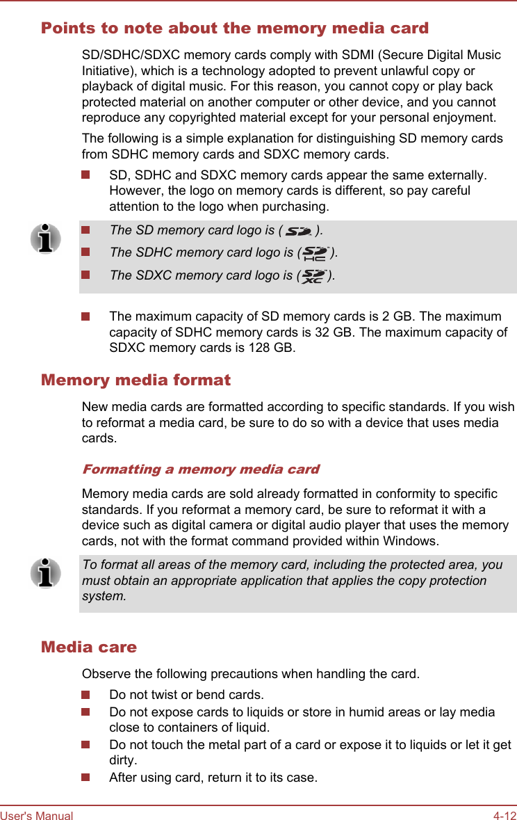 Points to note about the memory media cardSD/SDHC/SDXC memory cards comply with SDMI (Secure Digital MusicInitiative), which is a technology adopted to prevent unlawful copy orplayback of digital music. For this reason, you cannot copy or play backprotected material on another computer or other device, and you cannotreproduce any copyrighted material except for your personal enjoyment.The following is a simple explanation for distinguishing SD memory cardsfrom SDHC memory cards and SDXC memory cards.SD, SDHC and SDXC memory cards appear the same externally.However, the logo on memory cards is different, so pay carefulattention to the logo when purchasing.The SD memory card logo is ( ).The SDHC memory card logo is ( ).The SDXC memory card logo is ( ).The maximum capacity of SD memory cards is 2 GB. The maximumcapacity of SDHC memory cards is 32 GB. The maximum capacity ofSDXC memory cards is 128 GB.Memory media formatNew media cards are formatted according to specific standards. If you wishto reformat a media card, be sure to do so with a device that uses mediacards.Formatting a memory media cardMemory media cards are sold already formatted in conformity to specificstandards. If you reformat a memory card, be sure to reformat it with adevice such as digital camera or digital audio player that uses the memorycards, not with the format command provided within Windows.To format all areas of the memory card, including the protected area, youmust obtain an appropriate application that applies the copy protectionsystem.Media careObserve the following precautions when handling the card.Do not twist or bend cards.Do not expose cards to liquids or store in humid areas or lay mediaclose to containers of liquid.Do not touch the metal part of a card or expose it to liquids or let it getdirty.After using card, return it to its case.User&apos;s Manual 4-12