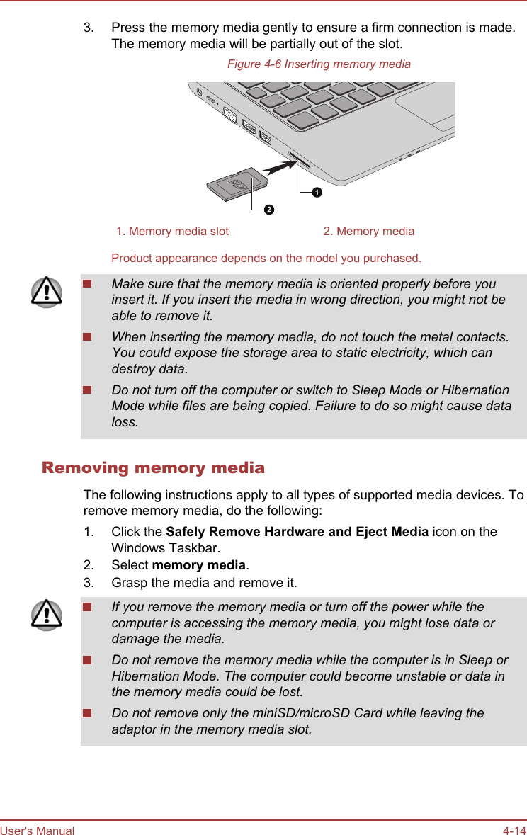 3. Press the memory media gently to ensure a firm connection is made.The memory media will be partially out of the slot.Figure 4-6 Inserting memory media121. Memory media slot 2. Memory mediaProduct appearance depends on the model you purchased.Make sure that the memory media is oriented properly before youinsert it. If you insert the media in wrong direction, you might not beable to remove it.When inserting the memory media, do not touch the metal contacts.You could expose the storage area to static electricity, which candestroy data.Do not turn off the computer or switch to Sleep Mode or HibernationMode while files are being copied. Failure to do so might cause dataloss.Removing memory mediaThe following instructions apply to all types of supported media devices. Toremove memory media, do the following:1. Click the Safely Remove Hardware and Eject Media icon on theWindows Taskbar.2. Select memory media.3. Grasp the media and remove it.If you remove the memory media or turn off the power while thecomputer is accessing the memory media, you might lose data ordamage the media.Do not remove the memory media while the computer is in Sleep orHibernation Mode. The computer could become unstable or data inthe memory media could be lost.Do not remove only the miniSD/microSD Card while leaving theadaptor in the memory media slot.User&apos;s Manual 4-14
