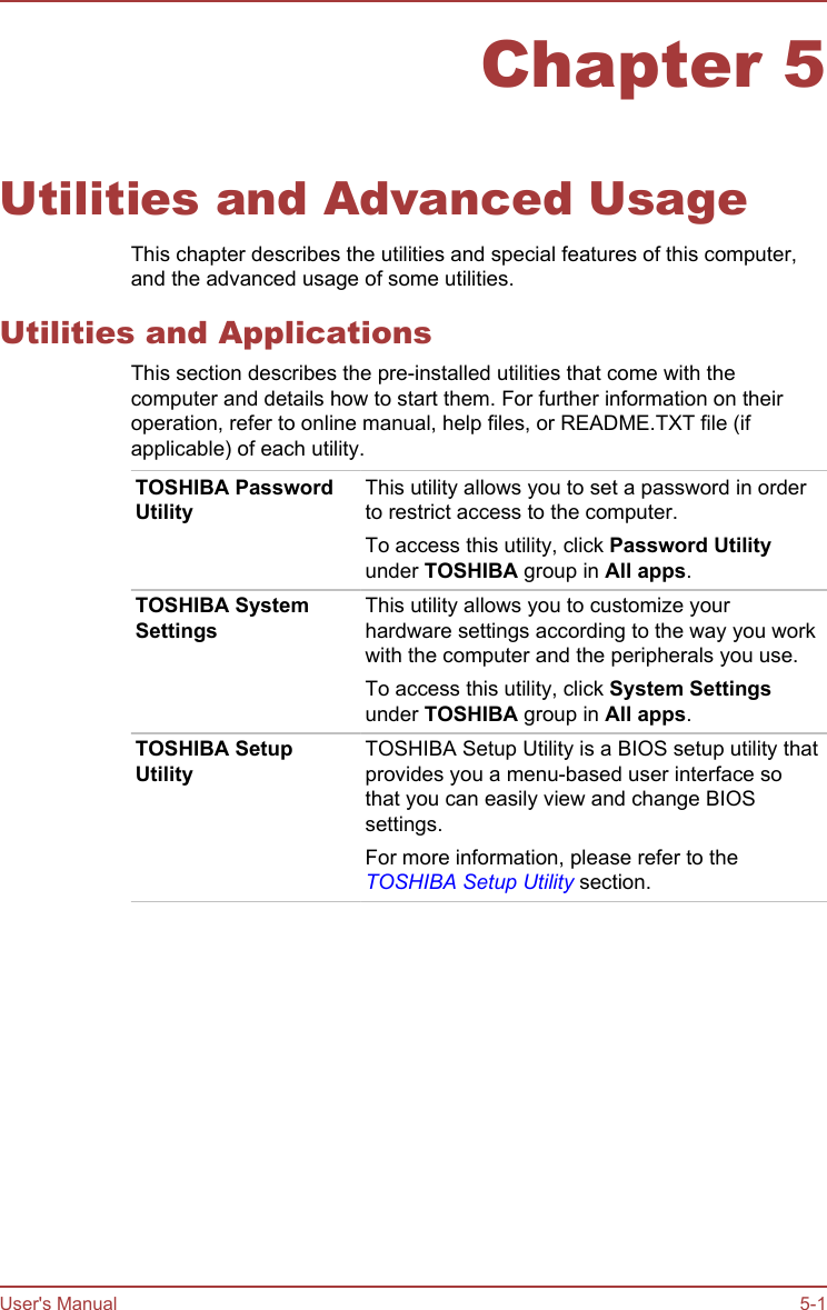 Chapter 5Utilities and Advanced UsageThis chapter describes the utilities and special features of this computer,and the advanced usage of some utilities.Utilities and ApplicationsThis section describes the pre-installed utilities that come with thecomputer and details how to start them. For further information on theiroperation, refer to online manual, help files, or README.TXT file (ifapplicable) of each utility.TOSHIBA PasswordUtilityThis utility allows you to set a password in orderto restrict access to the computer.To access this utility, click Password Utilityunder TOSHIBA group in All apps.TOSHIBA SystemSettingsThis utility allows you to customize yourhardware settings according to the way you workwith the computer and the peripherals you use.To access this utility, click System Settingsunder TOSHIBA group in All apps.TOSHIBA SetupUtilityTOSHIBA Setup Utility is a BIOS setup utility thatprovides you a menu-based user interface sothat you can easily view and change BIOSsettings.For more information, please refer to theTOSHIBA Setup Utility section.User&apos;s Manual 5-1