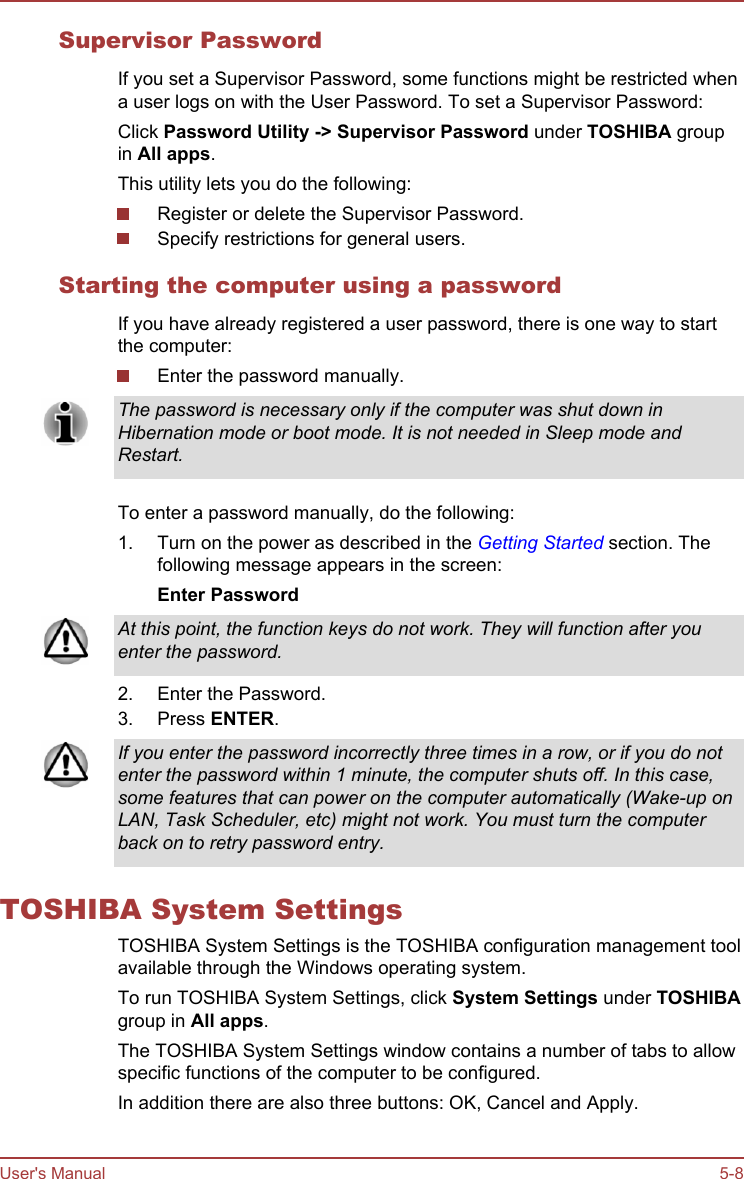 Supervisor PasswordIf you set a Supervisor Password, some functions might be restricted whena user logs on with the User Password. To set a Supervisor Password:Click Password Utility -&gt; Supervisor Password under TOSHIBA groupin All apps.This utility lets you do the following:Register or delete the Supervisor Password.Specify restrictions for general users.Starting the computer using a passwordIf you have already registered a user password, there is one way to startthe computer:Enter the password manually.The password is necessary only if the computer was shut down inHibernation mode or boot mode. It is not needed in Sleep mode andRestart.To enter a password manually, do the following:1. Turn on the power as described in the Getting Started section. Thefollowing message appears in the screen:Enter PasswordAt this point, the function keys do not work. They will function after youenter the password.2. Enter the Password.3. Press ENTER.If you enter the password incorrectly three times in a row, or if you do notenter the password within 1 minute, the computer shuts off. In this case,some features that can power on the computer automatically (Wake-up onLAN, Task Scheduler, etc) might not work. You must turn the computerback on to retry password entry.TOSHIBA System SettingsTOSHIBA System Settings is the TOSHIBA configuration management toolavailable through the Windows operating system.To run TOSHIBA System Settings, click System Settings under TOSHIBAgroup in All apps.The TOSHIBA System Settings window contains a number of tabs to allowspecific functions of the computer to be configured.In addition there are also three buttons: OK, Cancel and Apply.User&apos;s Manual 5-8