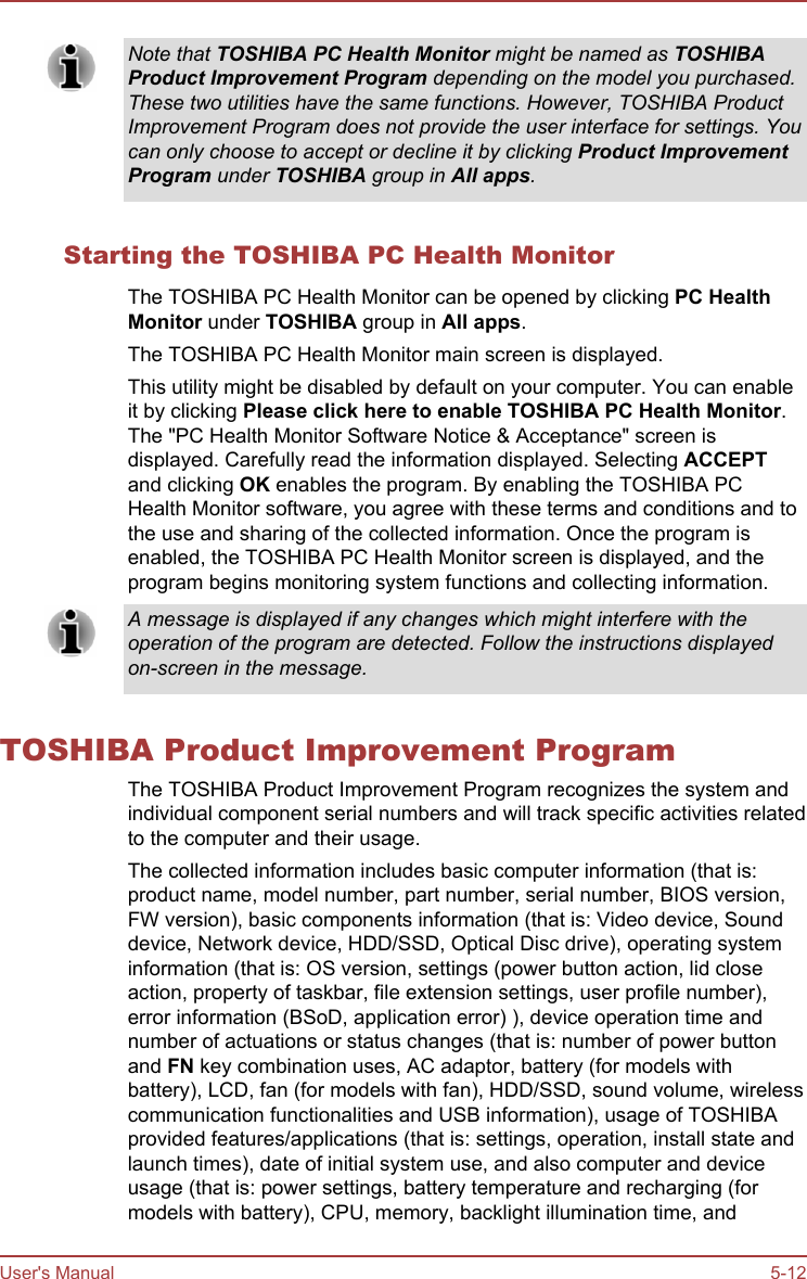Note that TOSHIBA PC Health Monitor might be named as TOSHIBAProduct Improvement Program depending on the model you purchased.These two utilities have the same functions. However, TOSHIBA ProductImprovement Program does not provide the user interface for settings. Youcan only choose to accept or decline it by clicking Product Improvement Program under TOSHIBA group in All apps.Starting the TOSHIBA PC Health MonitorThe TOSHIBA PC Health Monitor can be opened by clicking PC Health Monitor under TOSHIBA group in All apps.The TOSHIBA PC Health Monitor main screen is displayed.This utility might be disabled by default on your computer. You can enableit by clicking Please click here to enable TOSHIBA PC Health Monitor.The &quot;PC Health Monitor Software Notice &amp; Acceptance&quot; screen isdisplayed. Carefully read the information displayed. Selecting ACCEPTand clicking OK enables the program. By enabling the TOSHIBA PCHealth Monitor software, you agree with these terms and conditions and tothe use and sharing of the collected information. Once the program isenabled, the TOSHIBA PC Health Monitor screen is displayed, and theprogram begins monitoring system functions and collecting information.A message is displayed if any changes which might interfere with theoperation of the program are detected. Follow the instructions displayedon-screen in the message.TOSHIBA Product Improvement ProgramThe TOSHIBA Product Improvement Program recognizes the system andindividual component serial numbers and will track specific activities relatedto the computer and their usage.The collected information includes basic computer information (that is:product name, model number, part number, serial number, BIOS version,FW version), basic components information (that is: Video device, Sounddevice, Network device, HDD/SSD, Optical Disc drive), operating systeminformation (that is: OS version, settings (power button action, lid closeaction, property of taskbar, file extension settings, user profile number),error information (BSoD, application error) ), device operation time andnumber of actuations or status changes (that is: number of power buttonand FN key combination uses, AC adaptor, battery (for models withbattery), LCD, fan (for models with fan), HDD/SSD, sound volume, wirelesscommunication functionalities and USB information), usage of TOSHIBAprovided features/applications (that is: settings, operation, install state andlaunch times), date of initial system use, and also computer and deviceusage (that is: power settings, battery temperature and recharging (formodels with battery), CPU, memory, backlight illumination time, andUser&apos;s Manual 5-12