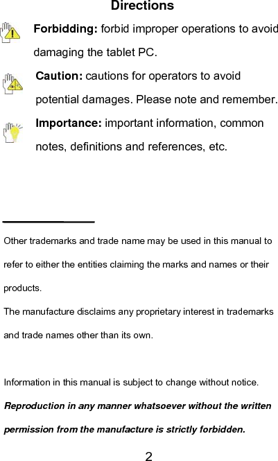   2Directions Forbidding: forbid improper operations to avoid damaging the tablet PC. Caution: cautions for operators to avoid potential damages. Please note and remember. Importance: important information, common notes, definitions and references, etc.    Other trademarks and trade name may be used in this manual to refer to either the entities claiming the marks and names or their products. The manufacture disclaims any proprietary interest in trademarks and trade names other than its own.  Information in this manual is subject to change without notice. Reproduction in any manner whatsoever without the written permission from the manufacture is strictly forbidden. 