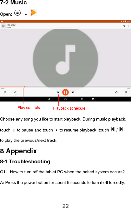   227-2 Music Open:   »    Choose any song you like to start playback. During music playback, touch  to pause and touch  to resume playback; touch   /   to play the previous/next track. 8 Appendix 8-1 Troubleshooting Q1：How to turn off the tablet PC when the halted system occurs? A：Press the power button for about 8 seconds to turn it off forcedly. Playback schedulePlay controls