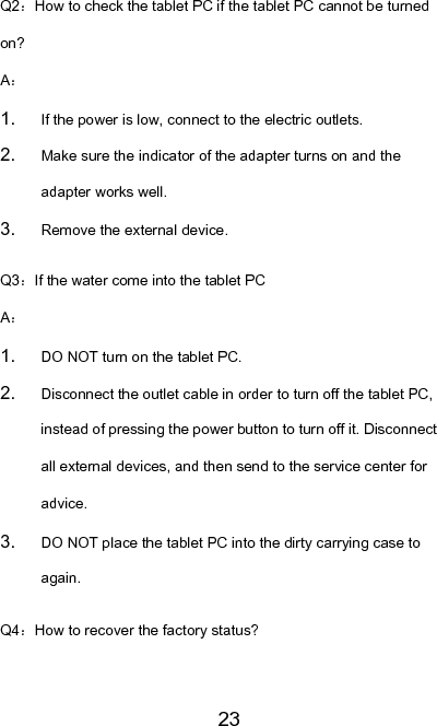   23Q2：How to check the tablet PC if the tablet PC cannot be turned on? A： 1.  If the power is low, connect to the electric outlets. 2.  Make sure the indicator of the adapter turns on and the adapter works well. 3.  Remove the external device. Q3：If the water come into the tablet PC A： 1.  DO NOT turn on the tablet PC. 2.  Disconnect the outlet cable in order to turn off the tablet PC, instead of pressing the power button to turn off it. Disconnect all external devices, and then send to the service center for advice. 3.  DO NOT place the tablet PC into the dirty carrying case to again. Q4：How to recover the factory status? 