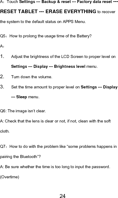   24A：Touch Settings --- Backup &amp; reset --- Factory data reset --- RESET TABLET --- ERASE EVERYTHING to recover the system to the default status on APPS Menu. Q5：How to prolong the usage time of the Battery? A： 1.  Adjust the brightness of the LCD Screen to proper level on Settings --- Display --- Brightness level menu. 2.  Turn down the volume. 3.  Set the time amount to proper level on Settings --- Display --- Sleep menu. Q6: The image isn’t clear. A: Check that the lens is clear or not, if not, clean with the soft cloth. Q7：How to do with the problem like “some problems happens in pairing the Bluetooth”? A: Be sure whether the time is too long to input the password. (Overtime) 