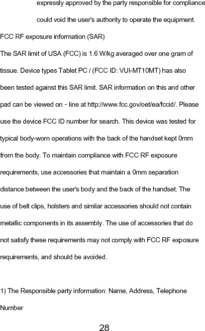   28expressly approved by the party responsible for compliance could void the user&apos;s authority to operate the equipment. FCC RF exposure information (SAR) The SAR limit of USA (FCC) is 1.6 W/kg averaged over one gram of tissue. Device types Tablet PC / (FCC ID: VUI-MT10MT) has also been tested against this SAR limit. SAR information on this and other pad can be viewed on‐line at http://www.fcc.gov/oet/ea/fccid/. Please use the device FCC ID number for search. This device was tested for typical body-worn operations with the back of the handset kept 0mm from the body. To maintain compliance with FCC RF exposure requirements, use accessories that maintain a 0mm separation distance between the user&apos;s body and the back of the handset. The use of belt clips, holsters and similar accessories should not contain metallic components in its assembly. The use of accessories that do not satisfy these requirements may not comply with FCC RF exposure requirements, and should be avoided.  1) The Responsible party information: Name, Address, Telephone Number 