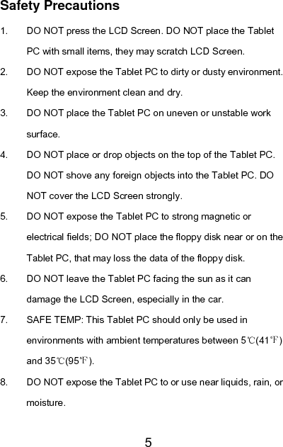   5 Safety Precautions 1.  DO NOT press the LCD Screen. DO NOT place the Tablet PC with small items, they may scratch LCD Screen. 2.  DO NOT expose the Tablet PC to dirty or dusty environment. Keep the environment clean and dry. 3.  DO NOT place the Tablet PC on uneven or unstable work surface. 4.  DO NOT place or drop objects on the top of the Tablet PC. DO NOT shove any foreign objects into the Tablet PC. DO NOT cover the LCD Screen strongly. 5.  DO NOT expose the Tablet PC to strong magnetic or electrical fields; DO NOT place the floppy disk near or on the Tablet PC, that may loss the data of the floppy disk. 6.  DO NOT leave the Tablet PC facing the sun as it can damage the LCD Screen, especially in the car. 7.  SAFE TEMP: This Tablet PC should only be used in environments with ambient temperatures between 5℃(41℉) and 35℃(95℉). 8.  DO NOT expose the Tablet PC to or use near liquids, rain, or moisture. 