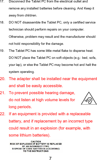   717.  Disconnect the Tablet PC from the electrical outlet and remove any installed batteries before cleaning. And Keep it away from children. 18.  DO NOT disassemble the Tablet PC, only a certified service technician should perform repairs on your computer. Otherwise, problem may result and the manufacturer should not hold responsibility for the damage. 19.  The Tablet PC has some little metal flake to disperse heat. DO NOT place the Tablet PC on soft objects (e.g.: bed, sofa, your lap), or else the Tablet PC may become hot and halt the system operating. 20.  The adapter shall be installed near the equipment and shall be easily accessible. 21.  To prevent possible hearing damage, do not listen at high volume levels for long periods. 22.  If an equipment is provided with a replaceable battery, and if replacement by an incorrect type could result in an explosion (for example, with some lithium batteries).   