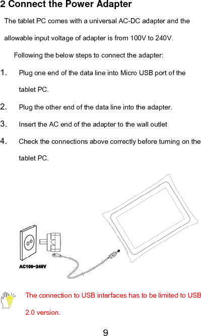   92 Connect the Power Adapter The tablet PC comes with a universal AC-DC adapter and the allowable input voltage of adapter is from 100V to 240V. Following the below steps to connect the adapter: 1.  Plug one end of the data line into Micro USB port of the tablet PC. 2.  Plug the other end of the data line into the adapter. 3.  Insert the AC end of the adapter to the wall outlet 4.  Check the connections above correctly before turning on the tablet PC.  The connection to USB interfaces has to be limited to USB 2.0 version. 