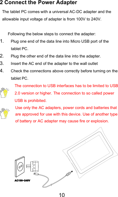 102 Connect the Power AdapterThe tablet PC comes with a universal AC-DC adapter and theallowable input voltage of adapter is from 100V to 240V.Following the below steps to connect the adapter:1. Plug one end of the data line into Micro USB port of thetablet PC.2. Plug the other end of the data line into the adapter.3. Insert the AC end of the adapter to the wall outlet4. Check the connections above correctly before turning on thetablet PC.The connection to USB interfaces has to be limited to USB2.0 version or higher. The connection to so called powerUSB is prohibited.Use only the AC adapters, power cords and batteries thatare approved for use with this device. Use of another typeof battery or AC adapter may cause fire or explosion.
