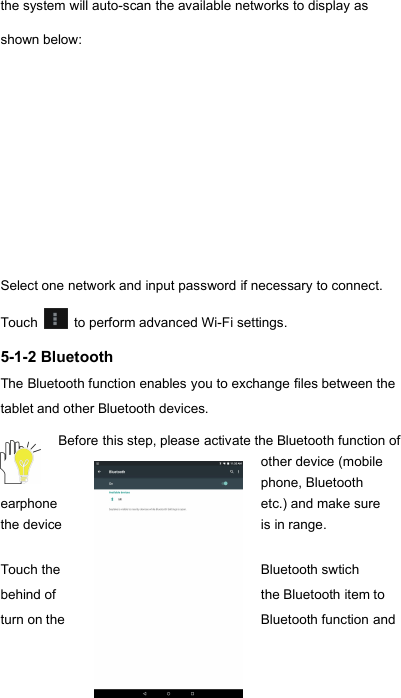 16the system will auto-scan the available networks to display asshown below:Select one network and input password if necessary to connect.Touch to perform advanced Wi-Fi settings.5-1-2 BluetoothThe Bluetooth function enables you to exchange files between thetablet and other Bluetooth devices.Before this step, please activate the Bluetooth function ofother device (mobilephone, Bluetoothearphoneetc.) and make surethe deviceis in range.Touch theBluetooth swtichbehind ofthe Bluetooth item toturn on theBluetooth function and