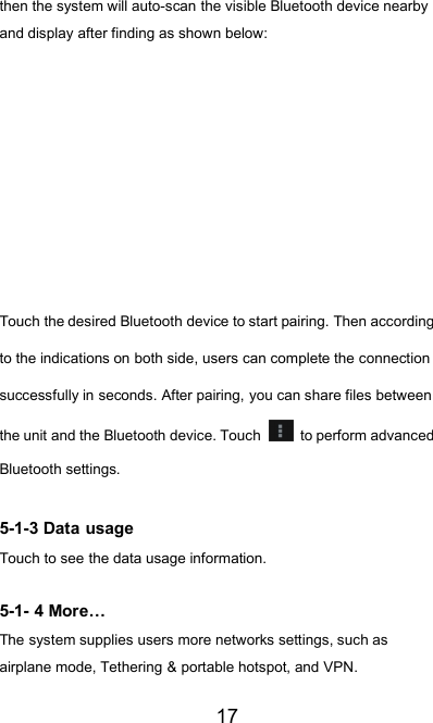 17then the system will auto-scan the visible Bluetooth device nearbyand display after finding as shown below:Touch the desired Bluetooth device to start pairing. Then accordingto the indications on both side, users can complete the connectionsuccessfully in seconds. After pairing, you can share files betweenthe unit and the Bluetooth device. Touch to perform advancedBluetooth settings.5-1-3 Data usageTouch to see the data usage information.5-1- 4 More…The system supplies users more networks settings, such asairplane mode, Tethering &amp; portable hotspot, and VPN.