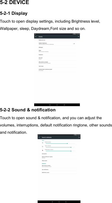 185-2 DEVICE5-2-1 DisplayTouch to open display settings, including Brightness level,Wallpaper, sleep, Daydream,Font size and so on.5-2-2 Sound &amp; notificationTouch to open sound &amp; notification, and you can adjust thevolumes, interruptions, default notification ringtone, other soundsand notification.
