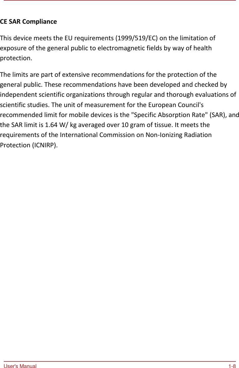 User&apos;s Manual 1-8    CE SAR Compliance   This device meets the EU requirements (1999/519/EC) on the limitation of exposure of the general public to electromagnetic fields by way of health protection.  The limits are part of extensive recommendations for the protection of the general public. These recommendations have been developed and checked by independent scientific organizations through regular and thorough evaluations of scientific studies. The unit of measurement for the European Council&apos;s recommended limit for mobile devices is the &quot;Specific Absorption Rate&quot; (SAR), and the SAR limit is 1.64 W/ kg averaged over 10 gram of tissue. It meets the requirements of the International Commission on Non-Ionizing Radiation Protection (ICNIRP).  