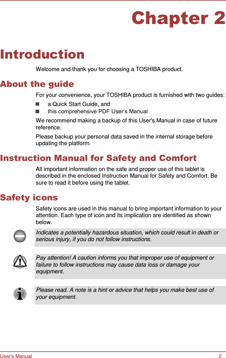Chapter 2 User&apos;s Manual 2      Introduction  Welcome and thank you for choosing a TOSHIBA product.  About the guide For your convenience, your TOSHIBA product is furnished with two guides: a Quick Start Guide, and this comprehensive PDF User’s Manual We recommend making a backup of this User&apos;s Manual in case of future reference. Please backup your personal data saved in the internal storage before updating the platform.  Instruction Manual for Safety and Comfort All important information on the safe and proper use of this tablet is described in the enclosed Instruction Manual for Safety and Comfort. Be sure to read it before using the tablet.  Safety icons Safety icons are used in this manual to bring important information to your attention. Each type of icon and its implication are identified as shown below.  Indicates a potentially hazardous situation, which could result in death or serious injury, if you do not follow instructions.   Pay attention! A caution informs you that improper use of equipment or failure to follow instructions may cause data loss or damage your equipment.   Please read. A note is a hint or advice that helps you make best use of your equipment. 