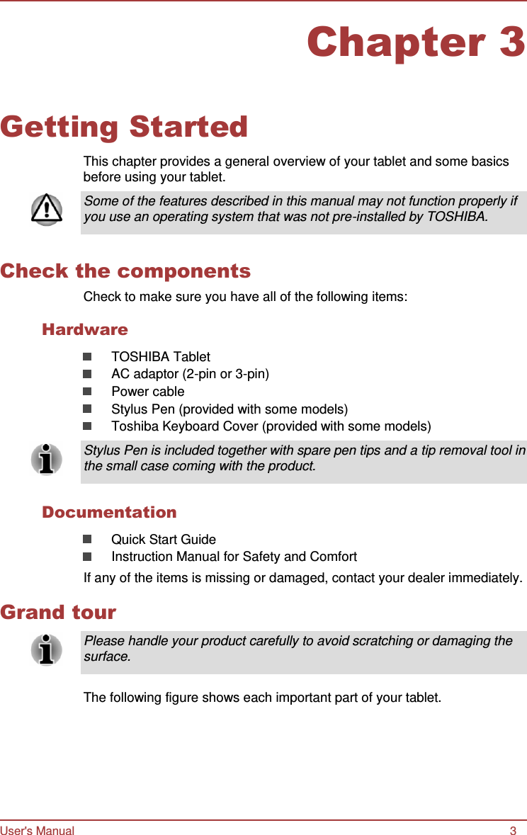 User&apos;s Manual 3 Chapter 3      Getting Started  This chapter provides a general overview of your tablet and some basics before using your tablet.  Some of the features described in this manual may not function properly if you use an operating system that was not pre-installed by TOSHIBA.   Check the components Check to make sure you have all of the following items:  Hardware  TOSHIBA Tablet AC adaptor (2-pin or 3-pin) Power cable Stylus Pen (provided with some models) Toshiba Keyboard Cover (provided with some models)  Stylus Pen is included together with spare pen tips and a tip removal tool in the small case coming with the product.   Documentation  Quick Start Guide Instruction Manual for Safety and Comfort If any of the items is missing or damaged, contact your dealer immediately.  Grand tour  Please handle your product carefully to avoid scratching or damaging the surface.   The following figure shows each important part of your tablet. 