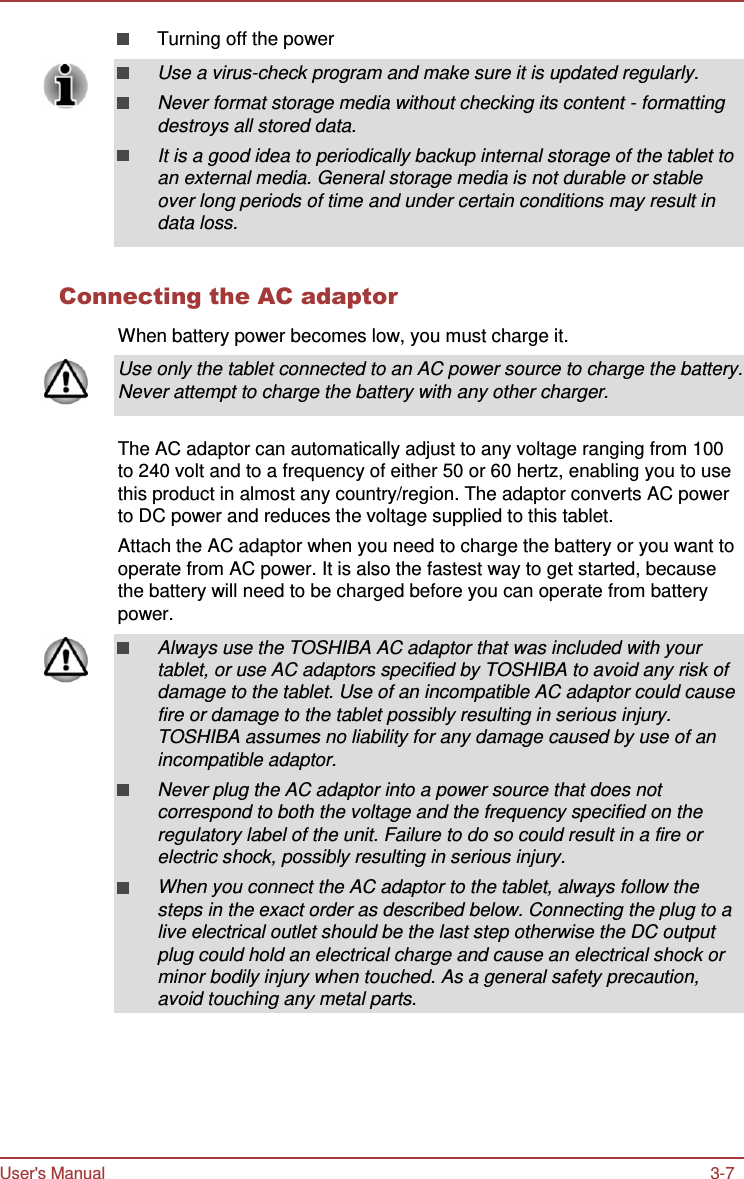 User&apos;s Manual 3-7    Turning off the power Use a virus-check program and make sure it is updated regularly. Never format storage media without checking its content - formatting destroys all stored data. It is a good idea to periodically backup internal storage of the tablet to an external media. General storage media is not durable or stable over long periods of time and under certain conditions may result in data loss.   Connecting the AC adaptor  When battery power becomes low, you must charge it.  Use only the tablet connected to an AC power source to charge the battery. Never attempt to charge the battery with any other charger.   The AC adaptor can automatically adjust to any voltage ranging from 100 to 240 volt and to a frequency of either 50 or 60 hertz, enabling you to use this product in almost any country/region. The adaptor converts AC power to DC power and reduces the voltage supplied to this tablet. Attach the AC adaptor when you need to charge the battery or you want to operate from AC power. It is also the fastest way to get started, because the battery will need to be charged before you can operate from battery power.  Always use the TOSHIBA AC adaptor that was included with your tablet, or use AC adaptors specified by TOSHIBA to avoid any risk of damage to the tablet. Use of an incompatible AC adaptor could cause fire or damage to the tablet possibly resulting in serious injury. TOSHIBA assumes no liability for any damage caused by use of an incompatible adaptor. Never plug the AC adaptor into a power source that does not correspond to both the voltage and the frequency specified on the regulatory label of the unit. Failure to do so could result in a fire or electric shock, possibly resulting in serious injury. When you connect the AC adaptor to the tablet, always follow the steps in the exact order as described below. Connecting the plug to a live electrical outlet should be the last step otherwise the DC output plug could hold an electrical charge and cause an electrical shock or minor bodily injury when touched. As a general safety precaution, avoid touching any metal parts. 