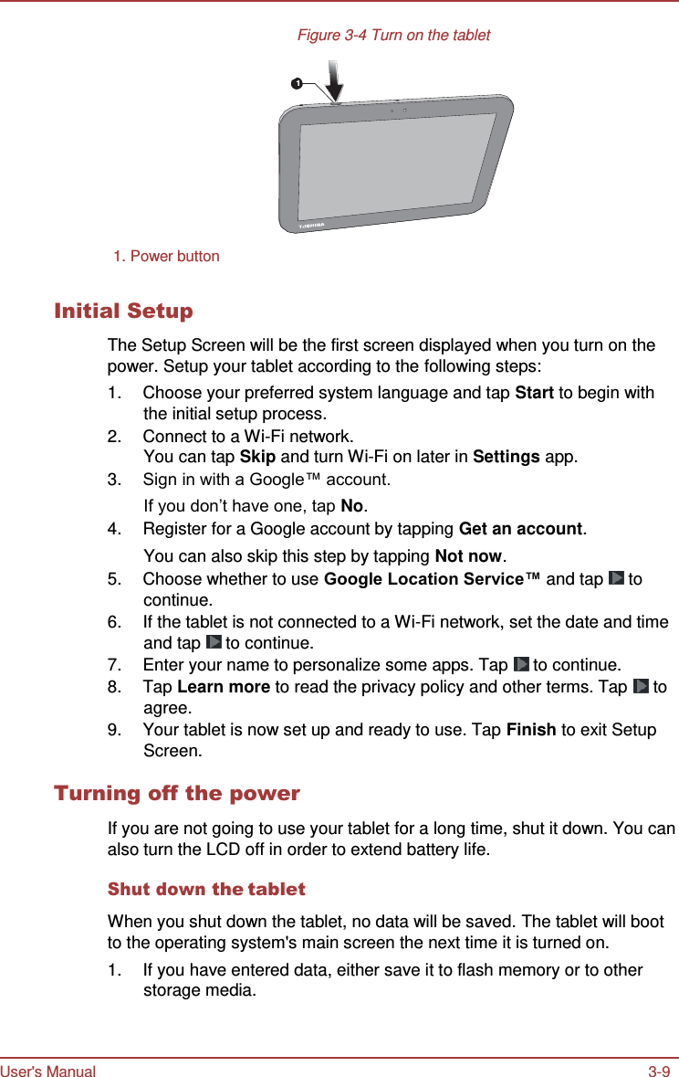 User&apos;s Manual 3-9    Figure 3-4 Turn on the tablet   1         1. Power button   Initial Setup  The Setup Screen will be the first screen displayed when you turn on the power. Setup your tablet according to the following steps: 1.  Choose your preferred system language and tap Start to begin with the initial setup process. 2.  Connect to a Wi-Fi network. You can tap Skip and turn Wi-Fi on later in Settings app. 3. Sign in with a Google™ account. If you don’t have one, tap No. 4.  Register for a Google account by tapping Get an account. You can also skip this step by tapping Not now. 5.  Choose whether to use Google Location Service™ and tap   to continue. 6.  If the tablet is not connected to a Wi-Fi network, set the date and time and tap   to continue. 7.  Enter your name to personalize some apps. Tap   to continue. 8.  Tap Learn more to read the privacy policy and other terms. Tap   to agree. 9.  Your tablet is now set up and ready to use. Tap Finish to exit Setup Screen.  Turning off the power  If you are not going to use your tablet for a long time, shut it down. You can also turn the LCD off in order to extend battery life.  Shut down the tablet  When you shut down the tablet, no data will be saved. The tablet will boot to the operating system&apos;s main screen the next time it is turned on. 1.  If you have entered data, either save it to flash memory or to other storage media. 