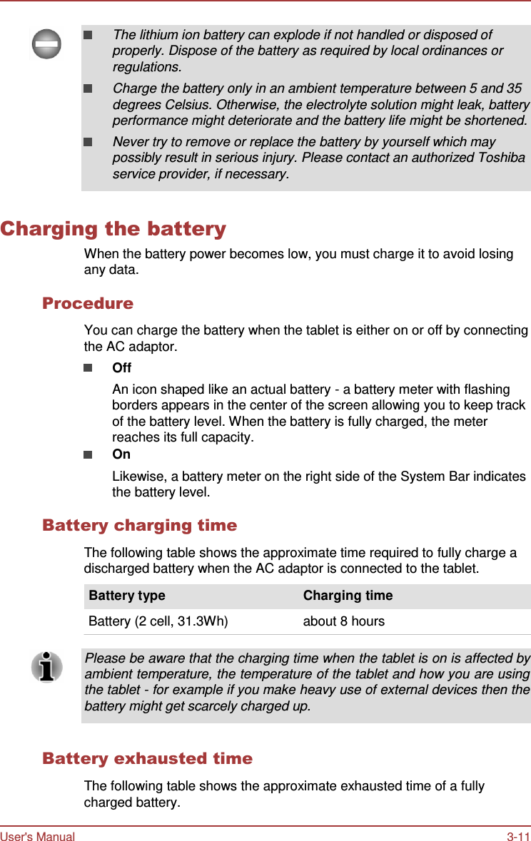User&apos;s Manual 3-11     The lithium ion battery can explode if not handled or disposed of properly. Dispose of the battery as required by local ordinances or regulations. Charge the battery only in an ambient temperature between 5 and 35 degrees Celsius. Otherwise, the electrolyte solution might leak, battery performance might deteriorate and the battery life might be shortened. Never try to remove or replace the battery by yourself which may possibly result in serious injury. Please contact an authorized Toshiba service provider, if necessary.   Charging the battery When the battery power becomes low, you must charge it to avoid losing any data.  Procedure  You can charge the battery when the tablet is either on or off by connecting the AC adaptor. Off An icon shaped like an actual battery - a battery meter with flashing borders appears in the center of the screen allowing you to keep track of the battery level. When the battery is fully charged, the meter reaches its full capacity. On Likewise, a battery meter on the right side of the System Bar indicates the battery level.  Battery charging time  The following table shows the approximate time required to fully charge a discharged battery when the AC adaptor is connected to the tablet.  Battery type                                     Charging time  Battery (2 cell, 31.3Wh)                    about 8 hours  Please be aware that the charging time when the tablet is on is affected by ambient temperature, the temperature of the tablet and how you are using the tablet - for example if you make heavy use of external devices then the battery might get scarcely charged up.   Battery exhausted time  The following table shows the approximate exhausted time of a fully charged battery. 
