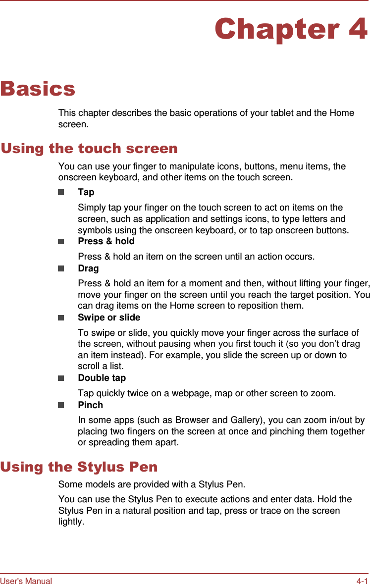 User&apos;s Manual 4-1    Chapter 4   Basics  This chapter describes the basic operations of your tablet and the Home screen.  Using the touch screen You can use your finger to manipulate icons, buttons, menu items, the onscreen keyboard, and other items on the touch screen. Tap Simply tap your finger on the touch screen to act on items on the screen, such as application and settings icons, to type letters and symbols using the onscreen keyboard, or to tap onscreen buttons. Press &amp; hold Press &amp; hold an item on the screen until an action occurs. Drag Press &amp; hold an item for a moment and then, without lifting your finger, move your finger on the screen until you reach the target position. You can drag items on the Home screen to reposition them. Swipe or slide To swipe or slide, you quickly move your finger across the surface of the screen, without pausing when you first touch it (so you don’t drag an item instead). For example, you slide the screen up or down to scroll a list. Double tap Tap quickly twice on a webpage, map or other screen to zoom. Pinch In some apps (such as Browser and Gallery), you can zoom in/out by placing two fingers on the screen at once and pinching them together or spreading them apart.  Using the Stylus Pen Some models are provided with a Stylus Pen. You can use the Stylus Pen to execute actions and enter data. Hold the Stylus Pen in a natural position and tap, press or trace on the screen lightly. 