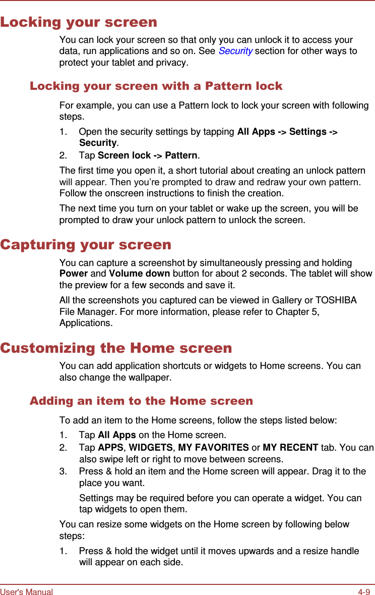 User&apos;s Manual 4-9    Locking your screen You can lock your screen so that only you can unlock it to access your data, run applications and so on. See Security section for other ways to protect your tablet and privacy.  Locking your screen with a Pattern lock  For example, you can use a Pattern lock to lock your screen with following steps. 1.  Open the security settings by tapping All Apps -&gt; Settings -&gt; Security. 2.  Tap Screen lock -&gt; Pattern. The first time you open it, a short tutorial about creating an unlock pattern will appear. Then you’re prompted to draw and redraw your own pattern. Follow the onscreen instructions to finish the creation. The next time you turn on your tablet or wake up the screen, you will be prompted to draw your unlock pattern to unlock the screen.  Capturing your screen You can capture a screenshot by simultaneously pressing and holding Power and Volume down button for about 2 seconds. The tablet will show the preview for a few seconds and save it. All the screenshots you captured can be viewed in Gallery or TOSHIBA File Manager. For more information, please refer to Chapter 5, Applications.  Customizing the Home screen You can add application shortcuts or widgets to Home screens. You can also change the wallpaper.  Adding an item to the Home screen  To add an item to the Home screens, follow the steps listed below: 1.  Tap All Apps on the Home screen. 2.  Tap APPS, WIDGETS, MY FAVORITES or MY RECENT tab. You can also swipe left or right to move between screens. 3.  Press &amp; hold an item and the Home screen will appear. Drag it to the place you want. Settings may be required before you can operate a widget. You can tap widgets to open them. You can resize some widgets on the Home screen by following below steps: 1.  Press &amp; hold the widget until it moves upwards and a resize handle will appear on each side. 