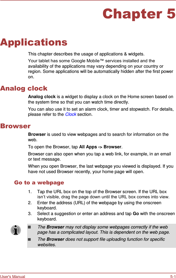User&apos;s Manual 5-1    Chapter 5   Applications  This chapter describes the usage of applications &amp; widgets. Your tablet has some Google Mobile™ services installed and the availability of the applications may vary depending on your country or region. Some applications will be automatically hidden after the first power on.  Analog clock Analog clock is a widget to display a clock on the Home screen based on the system time so that you can watch time directly. You can also use it to set an alarm clock, timer and stopwatch. For details, please refer to the Clock section.  Browser Browser is used to view webpages and to search for information on the web. To open the Browser, tap All Apps -&gt; Browser. Browser can also open when you tap a web link, for example, in an email or text message. When you open Browser, the last webpage you viewed is displayed. If you have not used Browser recently, your home page will open.  Go to a webpage  1.  Tap the URL box on the top of the Browser screen. If the URL box isn’t visible, drag the page down until the URL box comes into view. 2.  Enter the address (URL) of the webpage by using the onscreen keyboard. 3.  Select a suggestion or enter an address and tap Go with the onscreen keyboard.  The Browser may not display some webpages correctly if the web page has a complicated layout. This is dependent on the web page. The Browser does not support file uploading function for specific websites. 