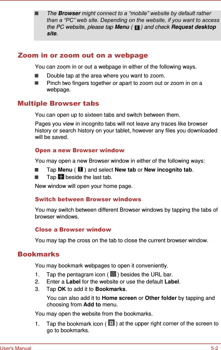 User&apos;s Manual 5-2    The Browser might connect to a “mobile” website by default rather than a “PC” web site. Depending on the website, if you want to access the PC website, please tap Menu (  ) and check Request desktop site.   Zoom in or zoom out on a webpage  You can zoom in or out a webpage in either of the following ways. Double tap at the area where you want to zoom. Pinch two fingers together or apart to zoom out or zoom in on a webpage.  Multiple Browser tabs  You can open up to sixteen tabs and switch between them. Pages you view in incognito tabs will not leave any traces like browser history or search history on your tablet, however any files you downloaded will be saved.  Open a new Browser window  You may open a new Browser window in either of the following ways: Tap Menu (   ) and select New tab or New incognito tab. Tap   beside the last tab. New window will open your home page.  Switch between Browser windows  You may switch between different Browser windows by tapping the tabs of browser windows.  Close a Browser window  You may tap the cross on the tab to close the current browser window.  Bookmarks  You may bookmark webpages to open it conveniently. 1.  Tap the pentagram icon (   ) besides the URL bar. 2.  Enter a Label for the website or use the default Label. 3.  Tap OK to add it to Bookmarks. You can also add it to Home screen or Other folder by tapping and choosing from Add to menu. You may open the website from the bookmarks. 1.  Tap the bookmark icon (   ) at the upper right corner of the screen to go to bookmarks. 