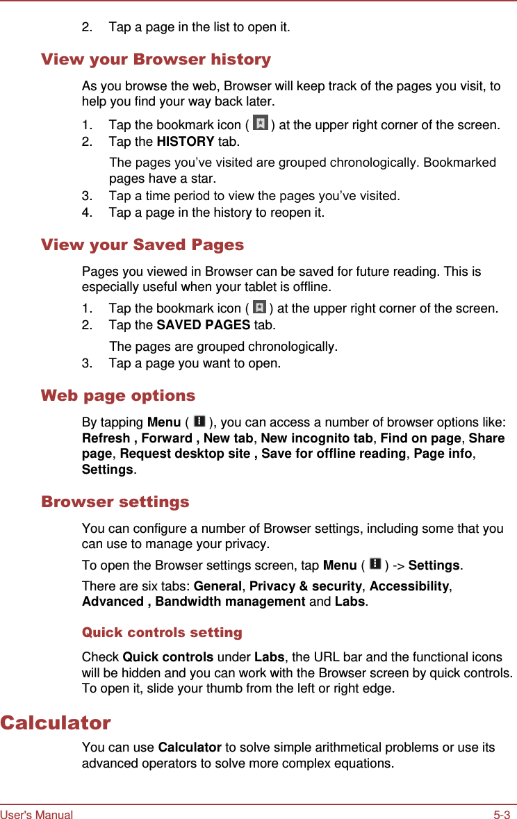 User&apos;s Manual 5-3    2.  Tap a page in the list to open it.  View your Browser history  As you browse the web, Browser will keep track of the pages you visit, to help you find your way back later. 1.  Tap the bookmark icon (   ) at the upper right corner of the screen. 2.  Tap the HISTORY tab. The pages you’ve visited are grouped chronologically. Bookmarked pages have a star. 3. Tap a time period to view the pages you’ve visited. 4.  Tap a page in the history to reopen it.  View your Saved Pages  Pages you viewed in Browser can be saved for future reading. This is especially useful when your tablet is offline. 1.  Tap the bookmark icon (   ) at the upper right corner of the screen. 2.  Tap the SAVED PAGES tab. The pages are grouped chronologically. 3.  Tap a page you want to open.  Web page options  By tapping Menu (   ), you can access a number of browser options like: Refresh , Forward , New tab, New incognito tab, Find on page, Share page, Request desktop site , Save for offline reading, Page info, Settings.  Browser settings  You can configure a number of Browser settings, including some that you can use to manage your privacy. To open the Browser settings screen, tap Menu (   ) -&gt; Settings. There are six tabs: General, Privacy &amp; security, Accessibility, Advanced , Bandwidth management and Labs.  Quick controls setting  Check Quick controls under Labs, the URL bar and the functional icons will be hidden and you can work with the Browser screen by quick controls. To open it, slide your thumb from the left or right edge.  Calculator You can use Calculator to solve simple arithmetical problems or use its advanced operators to solve more complex equations. 