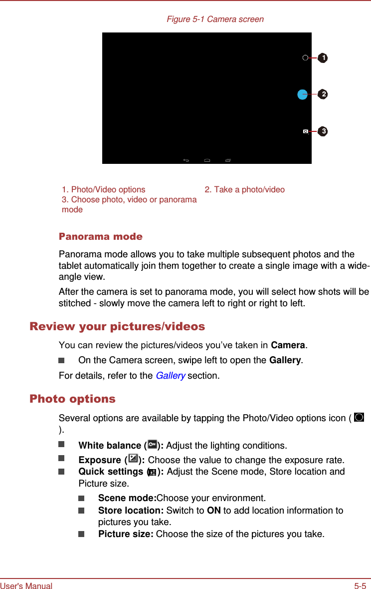 User&apos;s Manual 5-5    Figure 5-1 Camera screen    1   2    3      1. Photo/Video options  2. Take a photo/video 3. Choose photo, video or panorama mode  Panorama mode  Panorama mode allows you to take multiple subsequent photos and the tablet automatically join them together to create a single image with a wide- angle view. After the camera is set to panorama mode, you will select how shots will be stitched - slowly move the camera left to right or right to left.  Review your pictures/videos  You can review the pictures/videos you’ve taken in Camera. On the Camera screen, swipe left to open the Gallery. For details, refer to the Gallery section.  Photo options  Several options are available by tapping the Photo/Video options icon (   ). White balance ( ): Adjust the lighting conditions. Exposure ( ): Choose the value to change the exposure rate. Quick settings (   ): Adjust the Scene mode, Store location and Picture size. Scene mode:Choose your environment. Store location: Switch to ON to add location information to pictures you take. Picture size: Choose the size of the pictures you take. 