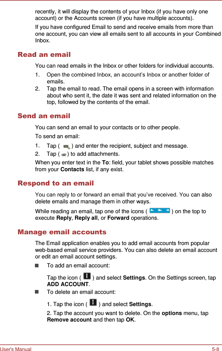 User&apos;s Manual 5-8    recently, it will display the contents of your Inbox (if you have only one account) or the Accounts screen (if you have multiple accounts). If you have configured Email to send and receive emails from more than one account, you can view all emails sent to all accounts in your Combined Inbox.  Read an email  You can read emails in the Inbox or other folders for individual accounts. 1. Open the combined Inbox, an account’s Inbox or another folder of emails. 2.  Tap the email to read. The email opens in a screen with information about who sent it, the date it was sent and related information on the top, followed by the contents of the email.  Send an email  You can send an email to your contacts or to other people. To send an email: 1. Tap (  ) and enter the recipient, subject and message. 2.  Tap (  ) to add attachments. When you enter text in the To: field, your tablet shows possible matches from your Contacts list, if any exist.  Respond to an email  You can reply to or forward an email that you’ve received. You can also delete emails and manage them in other ways. While reading an email, tap one of the icons (   ) on the top to execute Reply, Reply all, or Forward operations.  Manage email accounts  The Email application enables you to add email accounts from popular web-based email service providers. You can also delete an email account or edit an email account settings. To add an email account:  Tap the icon (   ) and select Settings. On the Settings screen, tap ADD ACCOUNT. To delete an email account:  1. Tap the icon (   ) and select Settings. 2. Tap the account you want to delete. On the options menu, tap Remove account and then tap OK. 