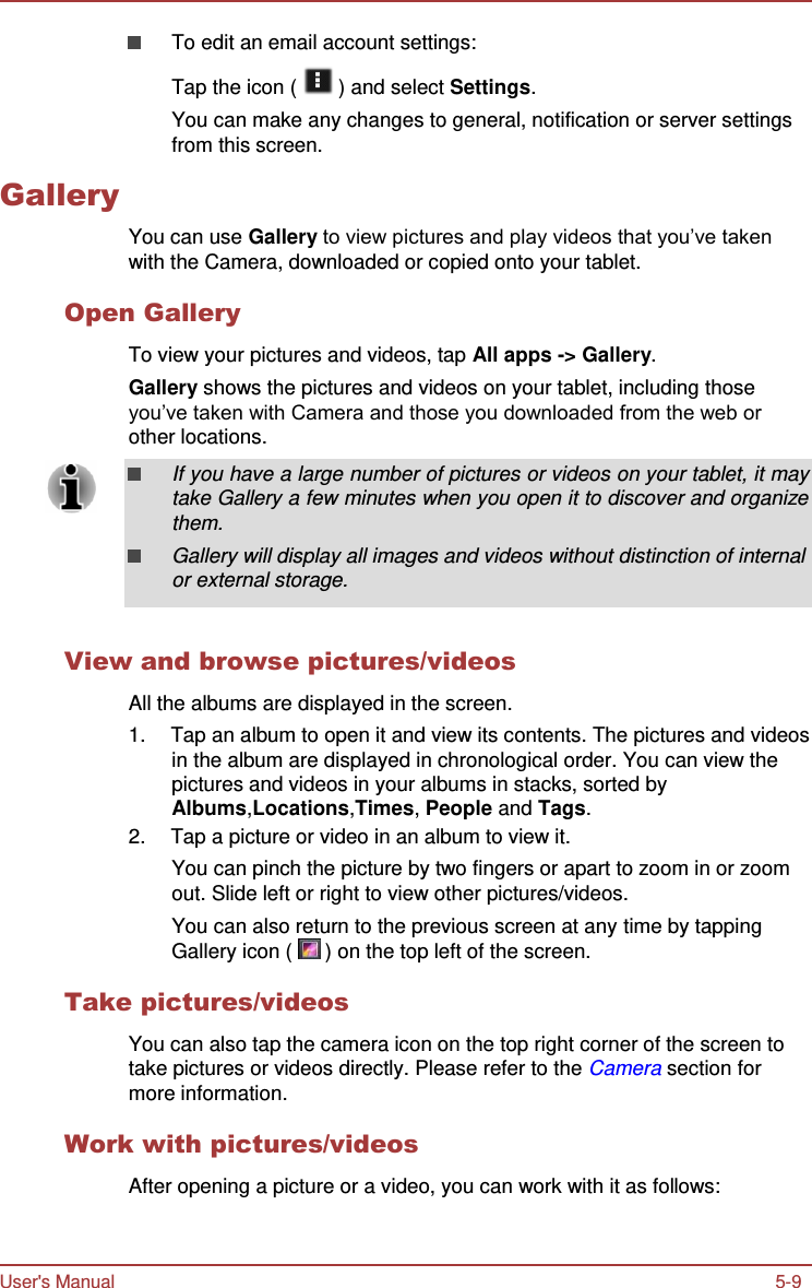 User&apos;s Manual 5-9          Gallery To edit an email account settings:  Tap the icon (   ) and select Settings. You can make any changes to general, notification or server settings from this screen.    You can use Gallery to view pictures and play videos that you’ve taken with the Camera, downloaded or copied onto your tablet.  Open Gallery  To view your pictures and videos, tap All apps -&gt; Gallery. Gallery shows the pictures and videos on your tablet, including those you’ve taken with Camera and those you downloaded from the web or other locations.  If you have a large number of pictures or videos on your tablet, it may take Gallery a few minutes when you open it to discover and organize them. Gallery will display all images and videos without distinction of internal or external storage.   View and browse pictures/videos  All the albums are displayed in the screen. 1.  Tap an album to open it and view its contents. The pictures and videos in the album are displayed in chronological order. You can view the pictures and videos in your albums in stacks, sorted by Albums,Locations,Times, People and Tags. 2.  Tap a picture or video in an album to view it. You can pinch the picture by two fingers or apart to zoom in or zoom out. Slide left or right to view other pictures/videos. You can also return to the previous screen at any time by tapping Gallery icon (   ) on the top left of the screen.  Take pictures/videos  You can also tap the camera icon on the top right corner of the screen to take pictures or videos directly. Please refer to the Camera section for more information.  Work with pictures/videos  After opening a picture or a video, you can work with it as follows: 