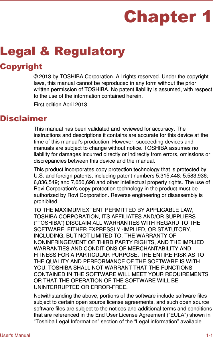 User&apos;s Manual 1-1    Chapter 1   Legal &amp; Regulatory Copyright ©  2013 by TOSHIBA Corporation. All rights reserved. Under the copyright laws, this manual cannot be reproduced in any form without the prior written permission of TOSHIBA. No patent liability is assumed, with respect to the use of the information contained herein. First edition April 2013  Disclaimer This manual has been validated and reviewed for accuracy. The instructions and descriptions it contains are accurate for this device at the time of this manual’s production. However, succeeding devices and manuals are subject to change without notice. TOSHIBA assumes no liability for damages incurred directly or indirectly from errors, omissions or discrepancies between this device and the manual. This product incorporates copy protection technology that is protected by U.S. and foreign patents, including patent numbers 5,315,448; 5,583,936; 6,836,549; and 7,050,698 and other intellectual property rights. The use of Rovi Corporation&apos;s copy protection technology in the product must be authorized by Rovi Corporation. Reverse engineering or disassembly is prohibited. TO THE MAXIMUM EXTENT PERMITTED BY APPLICABLE LAW, TOSHIBA CORPORATION, ITS AFFILIATES AND/OR SUPPLIERS (“TOSHIBA”) DISCLAIM ALL WARRANTIES WITH REGARD TO THE SOFTWARE, EITHER EXPRESSLY -IMPLIED, OR STATUTORY, INCLUDING, BUT NOT LIMITED TO, THE WARRANTY OF NONINFRINGEMENT OF THIRD PARTY RIGHTS, AND THE IMPLIED WARRANTIES AND CONDITIONS OF MERCHANTABILITY AND FITNESS FOR A PARTICULAR PURPOSE. THE ENTIRE RISK AS TO THE QUALITY AND PERFORMANCE OF THE SOFTWARE IS WITH YOU. TOSHIBA SHALL NOT WARRANT THAT THE FUNCTIONS CONTAINED IN THE SOFTWARE WILL MEET YOUR REQUIREMENTS OR THAT THE OPERATION OF THE SOFTWARE WILL BE UNINTERRUPTED OR ERROR-FREE. Notwithstanding the above, portions of the software include software files subject to certain open source license agreements, and such open source software files are subject to the notices and additional terms and conditions that are referenced in the End User License Agreement (“EULA”) shown in “Toshiba Legal Information” section of the “Legal information” available 