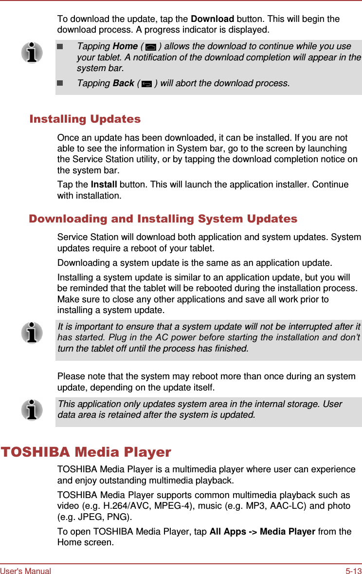 User&apos;s Manual 5-13    To download the update, tap the Download button. This will begin the download process. A progress indicator is displayed.  Tapping Home (  ) allows the download to continue while you use your tablet. A notification of the download completion will appear in the system bar. Tapping Back (  ) will abort the download process.   Installing Updates  Once an update has been downloaded, it can be installed. If you are not able to see the information in System bar, go to the screen by launching the Service Station utility, or by tapping the download completion notice on the system bar. Tap the Install button. This will launch the application installer. Continue with installation.  Downloading and Installing System Updates  Service Station will download both application and system updates. System updates require a reboot of your tablet. Downloading a system update is the same as an application update. Installing a system update is similar to an application update, but you will be reminded that the tablet will be rebooted during the installation process. Make sure to close any other applications and save all work prior to installing a system update.  It is important to ensure that a system update will not be interrupted after it has started. Plug in the AC power before starting the installation and don’t turn the tablet off until the process has finished.   Please note that the system may reboot more than once during an system update, depending on the update itself.  This application only updates system area in the internal storage. User data area is retained after the system is updated.   TOSHIBA Media Player TOSHIBA Media Player is a multimedia player where user can experience and enjoy outstanding multimedia playback. TOSHIBA Media Player supports common multimedia playback such as video (e.g. H.264/AVC, MPEG-4), music (e.g. MP3, AAC-LC) and photo (e.g. JPEG, PNG). To open TOSHIBA Media Player, tap All Apps -&gt; Media Player from the Home screen. 