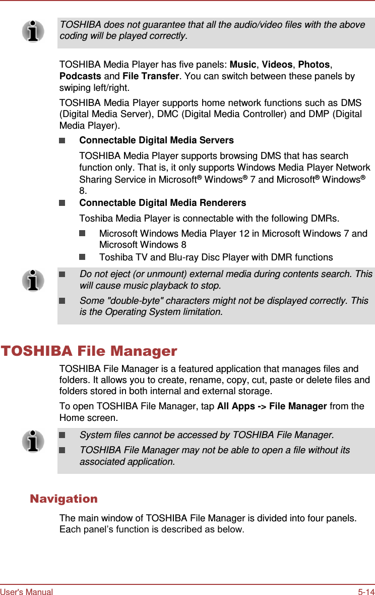 User&apos;s Manual 5-14     TOSHIBA does not guarantee that all the audio/video files with the above coding will be played correctly.   TOSHIBA Media Player has five panels: Music, Videos, Photos, Podcasts and File Transfer. You can switch between these panels by swiping left/right. TOSHIBA Media Player supports home network functions such as DMS (Digital Media Server), DMC (Digital Media Controller) and DMP (Digital Media Player). Connectable Digital Media Servers TOSHIBA Media Player supports browsing DMS that has search function only. That is, it only supports Windows Media Player Network Sharing Service in Microsoft®  Windows®  7 and Microsoft®  Windows® 8. Connectable Digital Media Renderers Toshiba Media Player is connectable with the following DMRs. Microsoft Windows Media Player 12 in Microsoft Windows 7 and Microsoft Windows 8 Toshiba TV and Blu-ray Disc Player with DMR functions  Do not eject (or unmount) external media during contents search. This will cause music playback to stop. Some &quot;double-byte&quot; characters might not be displayed correctly. This is the Operating System limitation.   TOSHIBA File Manager TOSHIBA File Manager is a featured application that manages files and folders. It allows you to create, rename, copy, cut, paste or delete files and folders stored in both internal and external storage. To open TOSHIBA File Manager, tap All Apps -&gt; File Manager from the Home screen. System files cannot be accessed by TOSHIBA File Manager. TOSHIBA File Manager may not be able to open a file without its associated application.   Navigation  The main window of TOSHIBA File Manager is divided into four panels. Each panel’s function is described as below. 
