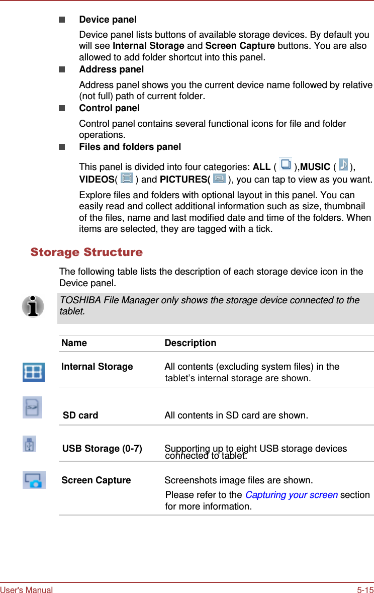 User&apos;s Manual 5-15    Device panel Device panel lists buttons of available storage devices. By default you will see Internal Storage and Screen Capture buttons. You are also allowed to add folder shortcut into this panel. Address panel Address panel shows you the current device name followed by relative (not full) path of current folder. Control panel Control panel contains several functional icons for file and folder operations. Files and folders panel  This panel is divided into four categories: ALL (   ),MUSIC (   ), VIDEOS(   ) and PICTURES(   ), you can tap to view as you want. Explore files and folders with optional layout in this panel. You can easily read and collect additional information such as size, thumbnail of the files, name and last modified date and time of the folders. When items are selected, they are tagged with a tick.  Storage Structure  The following table lists the description of each storage device icon in the Device panel.  TOSHIBA File Manager only shows the storage device connected to the tablet.   Name  Description  Internal Storage  All contents (excluding system files) in the tablet’s internal storage are shown.          SD card  All contents in SD card are shown.             USB Storage (0-7) Supporting up to eight USB storage devices connected to tablet.        Screen Capture  Screenshots image files are shown. Please refer to the Capturing your screen section for more information. 