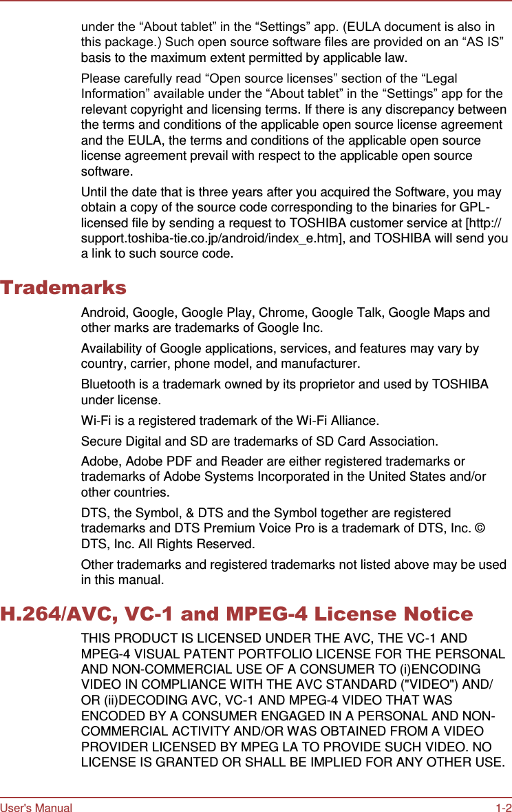 User&apos;s Manual 1-2    under the “About tablet” in the “Settings” app. (EULA document is also in this package.) Such open source software files are provided on an “AS IS” basis to the maximum extent permitted by applicable law. Please carefully read “Open source licenses” section of the “Legal Information” available under the “About tablet” in the “Settings” app for the relevant copyright and licensing terms. If there is any discrepancy between the terms and conditions of the applicable open source license agreement and the EULA, the terms and conditions of the applicable open source license agreement prevail with respect to the applicable open source software. Until the date that is three years after you acquired the Software, you may obtain a copy of the source code corresponding to the binaries for GPL- licensed file by sending a request to TOSHIBA customer service at [http:// support.toshiba-tie.co.jp/android/index_e.htm], and TOSHIBA will send you a link to such source code.  Trademarks Android, Google, Google Play, Chrome, Google Talk, Google Maps and other marks are trademarks of Google Inc. Availability of Google applications, services, and features may vary by country, carrier, phone model, and manufacturer. Bluetooth is a trademark owned by its proprietor and used by TOSHIBA under license. Wi-Fi is a registered trademark of the Wi-Fi Alliance. Secure Digital and SD are trademarks of SD Card Association. Adobe, Adobe PDF and Reader are either registered trademarks or trademarks of Adobe Systems Incorporated in the United States and/or other countries. DTS, the Symbol, &amp; DTS and the Symbol together are registered trademarks and DTS Premium Voice Pro is a trademark of DTS, Inc. ©  DTS, Inc. All Rights Reserved. Other trademarks and registered trademarks not listed above may be used in this manual.  H.264/AVC, VC-1 and MPEG-4 License Notice THIS PRODUCT IS LICENSED UNDER THE AVC, THE VC-1 AND MPEG-4 VISUAL PATENT PORTFOLIO LICENSE FOR THE PERSONAL AND NON-COMMERCIAL USE OF A CONSUMER TO (i)ENCODING VIDEO IN COMPLIANCE WITH THE AVC STANDARD (&quot;VIDEO&quot;) AND/ OR (ii)DECODING AVC, VC-1 AND MPEG-4 VIDEO THAT WAS ENCODED BY A CONSUMER ENGAGED IN A PERSONAL AND NON- COMMERCIAL ACTIVITY AND/OR WAS OBTAINED FROM A VIDEO PROVIDER LICENSED BY MPEG LA TO PROVIDE SUCH VIDEO. NO LICENSE IS GRANTED OR SHALL BE IMPLIED FOR ANY OTHER USE. 