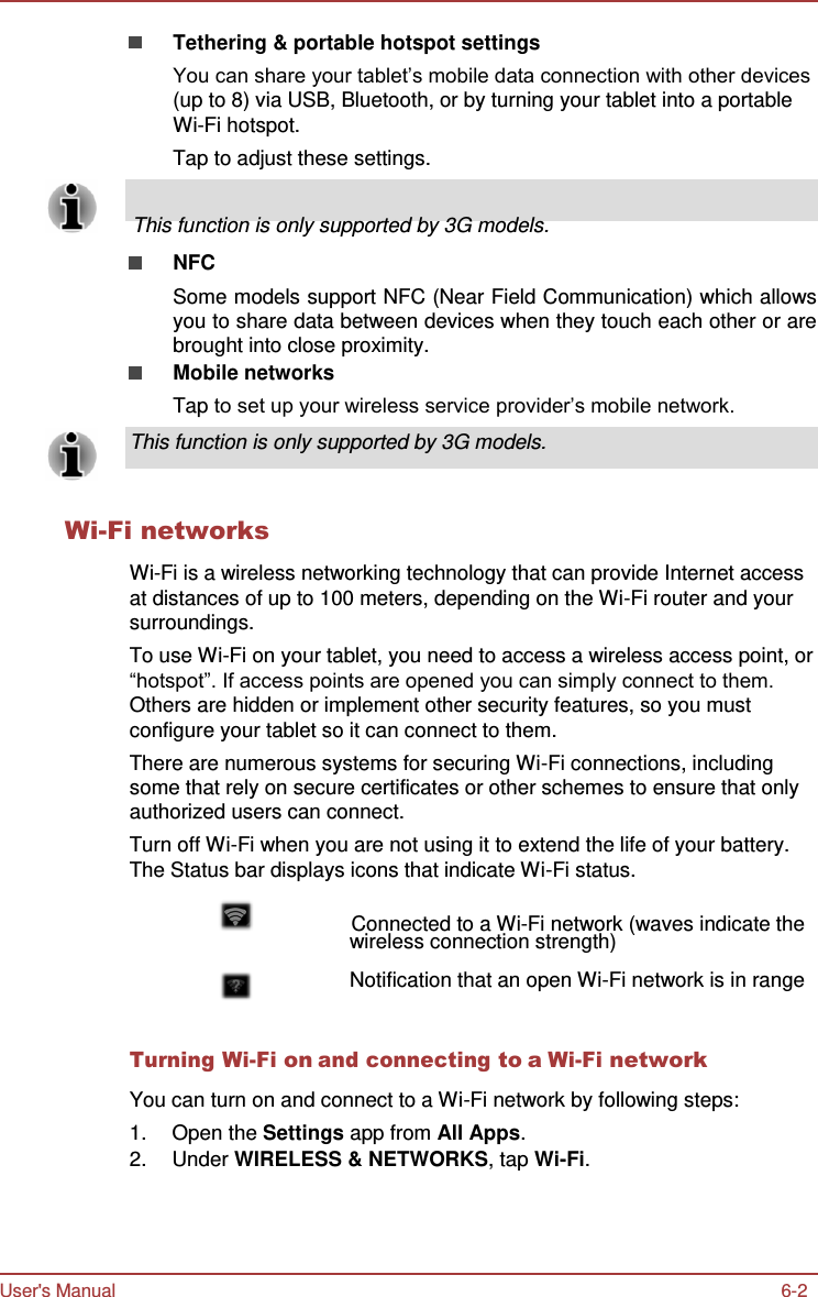 Tethering &amp; portable hotspot settings User&apos;s Manual 6-2   You can share your tablet’s mobile data connection with other devices (up to 8) via USB, Bluetooth, or by turning your tablet into a portable Wi-Fi hotspot. Tap to adjust these settings.       This function is only supported by 3G models.  NFC Some models support NFC (Near Field Communication) which allows you to share data between devices when they touch each other or are brought into close proximity. Mobile networks Tap to set up your wireless service provider’s mobile network.  This function is only supported by 3G models.    Wi-Fi networks  Wi-Fi is a wireless networking technology that can provide Internet access at distances of up to 100 meters, depending on the Wi-Fi router and your surroundings. To use Wi-Fi on your tablet, you need to access a wireless access point, or “hotspot”. If access points are opened you can simply connect to them. Others are hidden or implement other security features, so you must configure your tablet so it can connect to them. There are numerous systems for securing Wi-Fi connections, including some that rely on secure certificates or other schemes to ensure that only authorized users can connect. Turn off Wi-Fi when you are not using it to extend the life of your battery. The Status bar displays icons that indicate Wi-Fi status.                   Connected to a Wi-Fi network (waves indicate the wireless connection strength)  Notification that an open Wi-Fi network is in range   Turning Wi-Fi on and connecting to a Wi-Fi network  You can turn on and connect to a Wi-Fi network by following steps: 1.  Open the Settings app from All Apps. 2.  Under WIRELESS &amp; NETWORKS, tap Wi-Fi. 