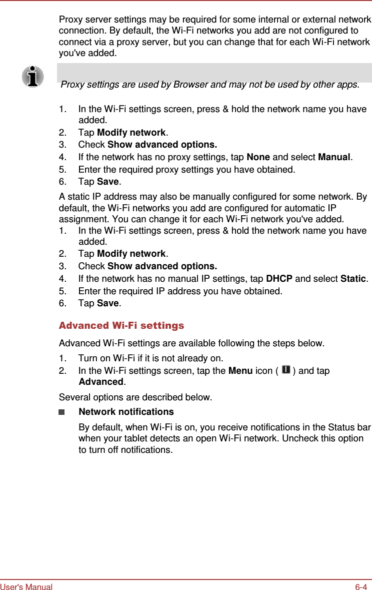 User&apos;s Manual 6-4    Proxy server settings may be required for some internal or external network connection. By default, the Wi-Fi networks you add are not configured to connect via a proxy server, but you can change that for each Wi-Fi network you&apos;ve added.       Proxy settings are used by Browser and may not be used by other apps.  1.  In the Wi-Fi settings screen, press &amp; hold the network name you have added. 2.  Tap Modify network. 3.  Check Show advanced options. 4.  If the network has no proxy settings, tap None and select Manual. 5.  Enter the required proxy settings you have obtained. 6.  Tap Save. A static IP address may also be manually configured for some network. By default, the Wi-Fi networks you add are configured for automatic IP assignment. You can change it for each Wi-Fi network you&apos;ve added. 1.  In the Wi-Fi settings screen, press &amp; hold the network name you have added. 2.  Tap Modify network. 3.  Check Show advanced options. 4.  If the network has no manual IP settings, tap DHCP and select Static. 5.  Enter the required IP address you have obtained. 6.  Tap Save.  Advanced Wi-Fi settings  Advanced Wi-Fi settings are available following the steps below. 1.  Turn on Wi-Fi if it is not already on. 2.  In the Wi-Fi settings screen, tap the Menu icon (   ) and tap Advanced. Several options are described below. Network notifications By default, when Wi-Fi is on, you receive notifications in the Status bar when your tablet detects an open Wi-Fi network. Uncheck this option to turn off notifications. 