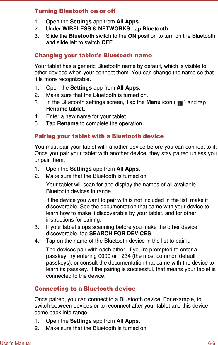 User&apos;s Manual 6-6    Turning Bluetooth on or off  1.  Open the Settings app from All Apps. 2.  Under WIRELESS &amp; NETWORKS, tap Bluetooth. 3.  Slide the Bluetooth switch to the ON position to turn on the Bluetooth and slide left to switch OFF .  Changing your tablet’s Bluetooth name  Your tablet has a generic Bluetooth name by default, which is visible to other devices when your connect them. You can change the name so that it is more recognizable. 1. Open the Settings app from All Apps.  2. Make sure that the Bluetooth is turned on. 3. In the Bluetooth settings screen, Tap the Menu icon ( Rename tablet. ) and tap 4. Enter a new name for your tablet.  5. Tap Rename to complete the operation.  Pairing your tablet with a Bluetooth device  You must pair your tablet with another device before you can connect to it. Once you pair your tablet with another device, they stay paired unless you unpair them. 1.  Open the Settings app from All Apps. 2.  Make sure that the Bluetooth is turned on. Your tablet will scan for and display the names of all available Bluetooth devices in range. If the device you want to pair with is not included in the list, make it discoverable. See the documentation that came with your device to learn how to make it discoverable by your tablet, and for other instructions for pairing. 3.  If your tablet stops scanning before you make the other device discoverable, tap SEARCH FOR DEVICES. 4.  Tap on the name of the Bluetooth device in the list to pair it. The devices pair with each other. If you’re prompted to enter a passkey, try entering 0000 or 1234 (the most common default passkeys), or consult the documentation that came with the device to learn its passkey. If the pairing is successful, that means your tablet is connected to the device.  Connecting to a Bluetooth device  Once paired, you can connect to a Bluetooth device. For example, to switch between devices or to reconnect after your tablet and this device come back into range. 1.  Open the Settings app from All Apps. 2.  Make sure that the Bluetooth is turned on. 