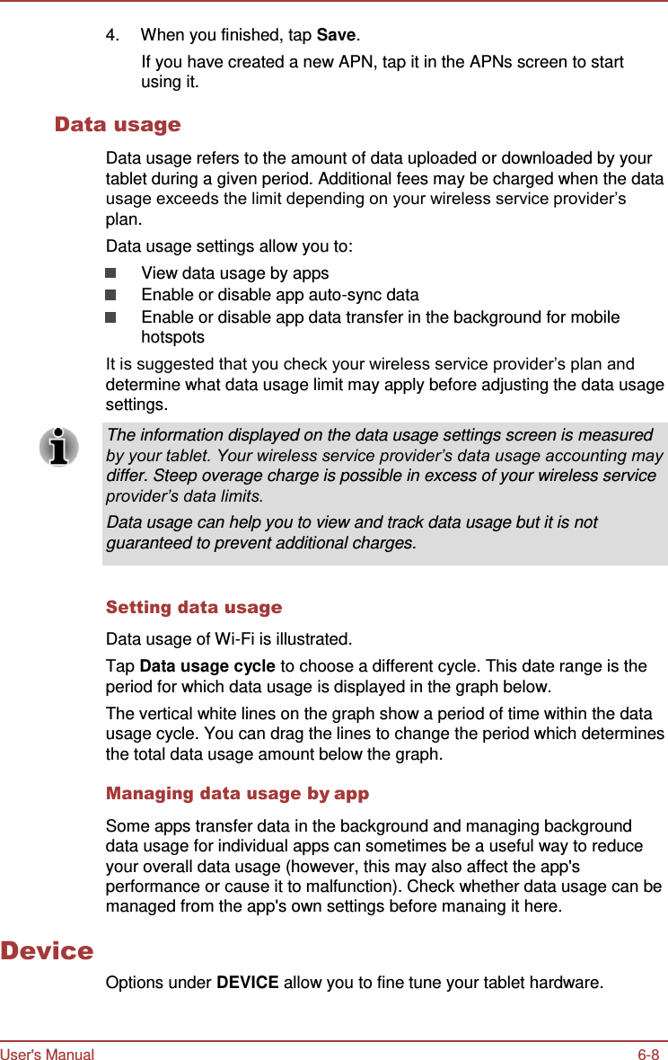 User&apos;s Manual 6-8    4.  When you finished, tap Save. If you have created a new APN, tap it in the APNs screen to start using it.  Data usage  Data usage refers to the amount of data uploaded or downloaded by your tablet during a given period. Additional fees may be charged when the data usage exceeds the limit depending on your wireless service provider’s plan. Data usage settings allow you to: View data usage by apps Enable or disable app auto-sync data Enable or disable app data transfer in the background for mobile hotspots It is suggested that you check your wireless service provider’s plan and determine what data usage limit may apply before adjusting the data usage settings.  The information displayed on the data usage settings screen is measured by your tablet. Your wireless service provider’s data usage accounting may differ. Steep overage charge is possible in excess of your wireless service provider’s data limits. Data usage can help you to view and track data usage but it is not guaranteed to prevent additional charges.   Setting data usage  Data usage of Wi-Fi is illustrated. Tap Data usage cycle to choose a different cycle. This date range is the period for which data usage is displayed in the graph below. The vertical white lines on the graph show a period of time within the data usage cycle. You can drag the lines to change the period which determines the total data usage amount below the graph.          Device Managing data usage by app  Some apps transfer data in the background and managing background data usage for individual apps can sometimes be a useful way to reduce your overall data usage (however, this may also affect the app&apos;s performance or cause it to malfunction). Check whether data usage can be managed from the app&apos;s own settings before manaing it here.    Options under DEVICE allow you to fine tune your tablet hardware. 