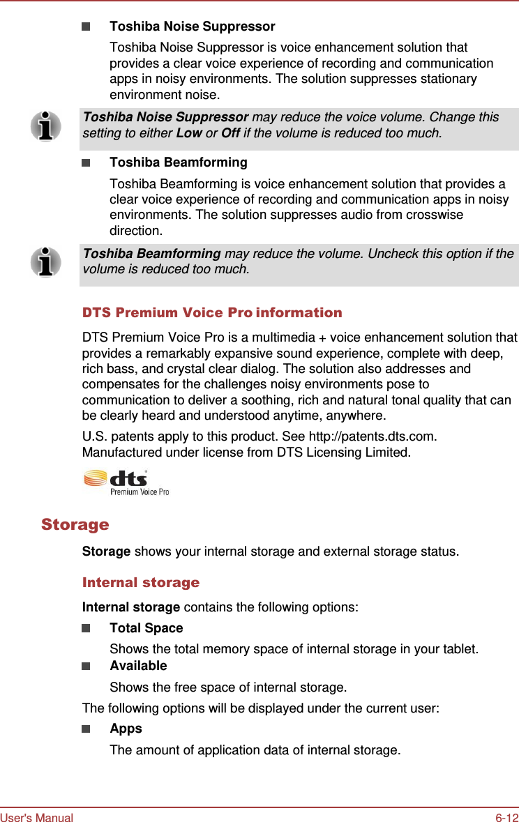 User&apos;s Manual 6-12   Toshiba Noise Suppressor Toshiba Noise Suppressor is voice enhancement solution that provides a clear voice experience of recording and communication apps in noisy environments. The solution suppresses stationary environment noise.  Toshiba Noise Suppressor may reduce the voice volume. Change this setting to either Low or Off if the volume is reduced too much.  Toshiba Beamforming Toshiba Beamforming is voice enhancement solution that provides a clear voice experience of recording and communication apps in noisy environments. The solution suppresses audio from crosswise direction.  Toshiba Beamforming may reduce the volume. Uncheck this option if the volume is reduced too much.   DTS Premium Voice Pro information  DTS Premium Voice Pro is a multimedia + voice enhancement solution that provides a remarkably expansive sound experience, complete with deep, rich bass, and crystal clear dialog. The solution also addresses and compensates for the challenges noisy environments pose to communication to deliver a soothing, rich and natural tonal quality that can be clearly heard and understood anytime, anywhere. U.S. patents apply to this product. See http://patents.dts.com. Manufactured under license from DTS Licensing Limited.   Storage  Storage shows your internal storage and external storage status.  Internal storage  Internal storage contains the following options: Total Space Shows the total memory space of internal storage in your tablet. Available Shows the free space of internal storage. The following options will be displayed under the current user: Apps The amount of application data of internal storage. 
