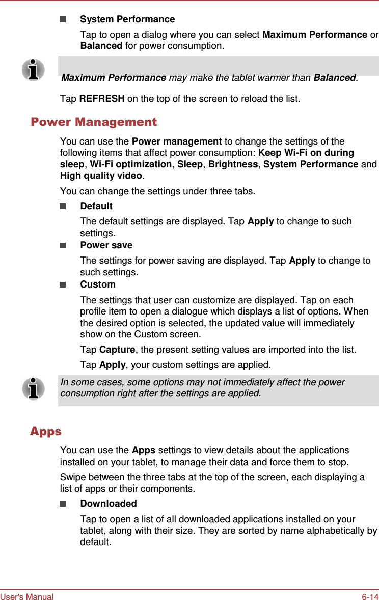 User&apos;s Manual 6-14   System Performance Tap to open a dialog where you can select Maximum Performance or Balanced for power consumption.        Maximum Performance may make the tablet warmer than Balanced.  Tap REFRESH on the top of the screen to reload the list.  Power Management  You can use the Power management to change the settings of the following items that affect power consumption: Keep Wi-Fi on during sleep, Wi-Fi optimization, Sleep, Brightness, System Performance and High quality video. You can change the settings under three tabs. Default The default settings are displayed. Tap Apply to change to such settings. Power save The settings for power saving are displayed. Tap Apply to change to such settings. Custom The settings that user can customize are displayed. Tap on each profile item to open a dialogue which displays a list of options. When the desired option is selected, the updated value will immediately show on the Custom screen. Tap Capture, the present setting values are imported into the list. Tap Apply, your custom settings are applied. In some cases, some options may not immediately affect the power consumption right after the settings are applied.   Apps  You can use the Apps settings to view details about the applications installed on your tablet, to manage their data and force them to stop. Swipe between the three tabs at the top of the screen, each displaying a list of apps or their components. Downloaded Tap to open a list of all downloaded applications installed on your tablet, along with their size. They are sorted by name alphabetically by default. 