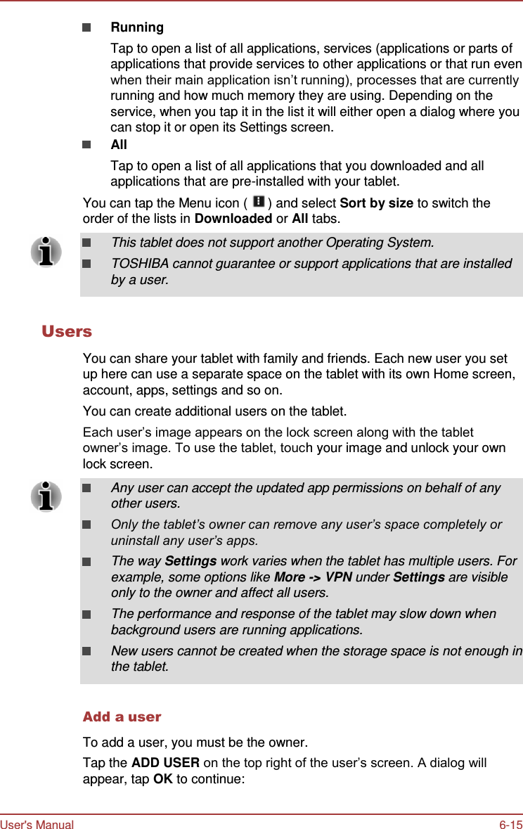 User&apos;s Manual 6-15    Running Tap to open a list of all applications, services (applications or parts of applications that provide services to other applications or that run even when their main application isn’t running), processes that are currently running and how much memory they are using. Depending on the service, when you tap it in the list it will either open a dialog where you can stop it or open its Settings screen. All Tap to open a list of all applications that you downloaded and all applications that are pre-installed with your tablet. You can tap the Menu icon (   ) and select Sort by size to switch the order of the lists in Downloaded or All tabs.  This tablet does not support another Operating System. TOSHIBA cannot guarantee or support applications that are installed by a user.   Users  You can share your tablet with family and friends. Each new user you set up here can use a separate space on the tablet with its own Home screen, account, apps, settings and so on. You can create additional users on the tablet. Each user’s image appears on the lock screen along with the tablet owner’s image. To use the tablet, touch your image and unlock your own lock screen.  Any user can accept the updated app permissions on behalf of any other users. Only the tablet’s owner can remove any user’s space completely or uninstall any user’s apps. The way Settings work varies when the tablet has multiple users. For example, some options like More -&gt; VPN under Settings are visible only to the owner and affect all users. The performance and response of the tablet may slow down when background users are running applications. New users cannot be created when the storage space is not enough in the tablet.   Add a user  To add a user, you must be the owner. Tap the ADD USER on the top right of the user’s screen. A dialog will appear, tap OK to continue: 