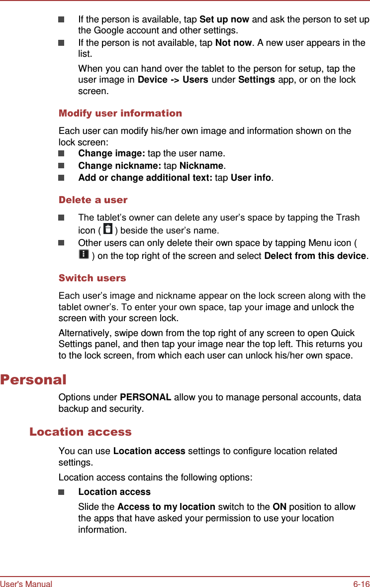 User&apos;s Manual 6-16    If the person is available, tap Set up now and ask the person to set up the Google account and other settings. If the person is not available, tap Not now. A new user appears in the list. When you can hand over the tablet to the person for setup, tap the user image in Device -&gt; Users under Settings app, or on the lock screen.  Modify user information  Each user can modify his/her own image and information shown on the lock screen: Change image: tap the user name. Change nickname: tap Nickname. Add or change additional text: tap User info.  Delete a user  The tablet’s owner can delete any user’s space by tapping the Trash icon (   ) beside the user’s name. Other users can only delete their own space by tapping Menu icon (  ) on the top right of the screen and select Delect from this device.  Switch users  Each user’s image and nickname appear on the lock screen along with the tablet owner’s. To enter your own space, tap your image and unlock the screen with your screen lock. Alternatively, swipe down from the top right of any screen to open Quick Settings panel, and then tap your image near the top left. This returns you to the lock screen, from which each user can unlock his/her own space.  Personal Options under PERSONAL allow you to manage personal accounts, data backup and security.  Location access  You can use Location access settings to configure location related settings. Location access contains the following options: Location access Slide the Access to my location switch to the ON position to allow the apps that have asked your permission to use your location information. 